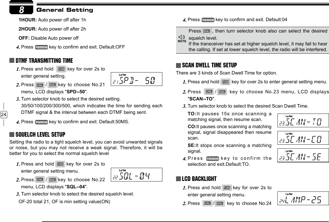 248       1HOUR: Auto power off after 1h       2HOUR: Auto power off after 2h       OFF: Disable Auto power offPress 4.  key to conrm and exit. Default:OFFDTMF Transmitting TimePress and hold 1.  key for over 2s to enter general setting.Press2.  / key to choose  No.21 menu, LCD displays &quot;SPD--50&quot;.Turn selector knob to select the desired setting. 3. 30/50/100/200/300/500, which indicates the time for sending each DTMF signal &amp; the interval between each DTMF being sent.Press 4.  key to conrm and exit. Default:50MS.Squelch level SetupSetting the radio to a tight squelch level, you can avoid unwanted signals or noise, but  you may not receive a weak signal. Therefore, it  will be better for you to select the normal squelch levelPress and hold1.  key for over 2s to enter general setting menu.Press2.  / key to choose  No.22 menu, LCD displays &quot;SQL--04&quot;.Turn selector knob to select the desired squelch level.3.        OF-20 total 21, OF is min setting value(ON)Press 4.  key to conrm and exit. Default:04Scan Dwell Time SetupThere are 3 kinds of Scan Dwell Time for option.Press and hold1.  key for over 2s to enter general setting menu.Press 2.  /  key to choose No.23 menu, LCD  displays &quot;SCAN--TO&quot;.Turn selector knob to select the desired Scan Dwell Time.3. TO:It pauses 15s once  scanning a matching signal, then resume scan.CO:It pauses once scanning a matching signal, signal disappeared then resume scan.SE:It stops once  scanning a matching signal.Press 4.  key to confirm  the selection and exit.Default:TO.LCD BacklightPress and hold1.  key for over 2s to enter general setting menu.Press 2.  /  key to choose No.24 General SettingPress , then turn selector  knob also can select the desired squelch level.If the transceiver has set at higher squelch level, it may fail to hear the calling. If set at lower squelch level, the radio will be interfered. 