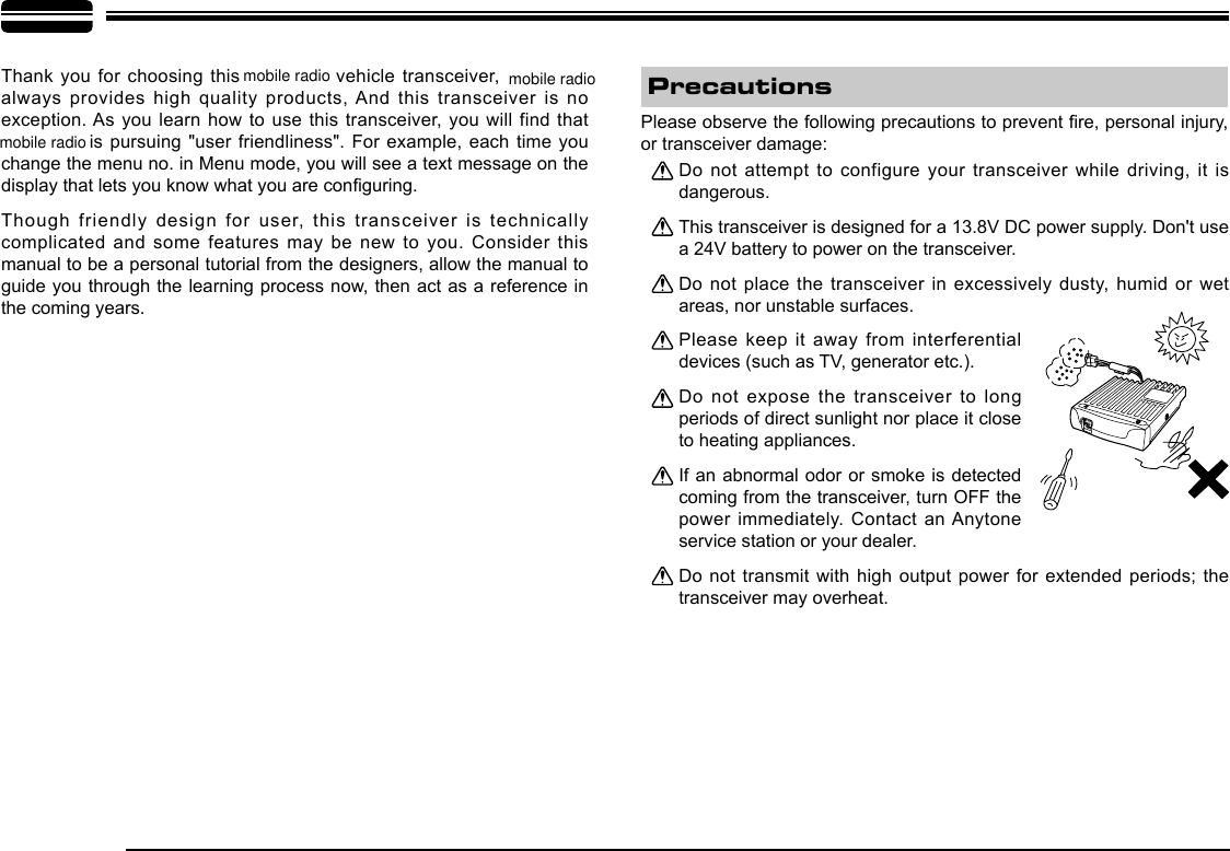 Thank you for choosing this   vehicle transceiver,   always provides high  quality products, And this transceiver is no exception. As you learn  how to use this transceiver, you will find that   is pursuing  &quot;user friendliness&quot;. For example, each time you change the menu no. in Menu mode, you will see a text message on the display that lets you know what you are conguring.Though friendly design  for user, this transceiver is technically complicated and some features may be  new to you.  Consider this manual to be a personal tutorial from the designers, allow the manual to guide you through the learning process now, then act as a reference in the coming years.Do not attempt  to configure your transceiver while driving, it  is dangerous.This transceiver is designed for a 13.8V DC power supply. Don&apos;t use a 24V battery to power on the transceiver.Do not place  the transceiver in excessively dusty, humid or wet areas, nor unstable surfaces.Please keep it away from interferential devices (such as TV, generator etc.). Do not expose  the transceiver to long periods of direct sunlight nor place it close to heating appliances.If an abnormal odor or smoke is detected coming from the transceiver, turn OFF the power immediately. Contact an Anytone service station or your dealer.Do  not  transmit  with  high  output  power for extended  periods; the transceiver may overheat.Please observe the following precautions to prevent re, personal injury, or transceiver damage:Precautionsmobile radio mobile radiomobile radio