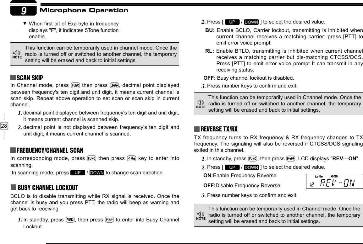 289Reverse TX/RXTX frequency turns  to RX frequency &amp; RX frequency changes to TX frequency. The  signaling will also be reversed if CTCSS/DCS signaling exited in this channel.In standby, press 1.  , then press  , LCD displays &quot;REV—ON&quot;.Press [ 2.   /   ] to select the desired value.ON:Enable Frequency ReverseOFF:Disable Frequency ReversePress number keys to conrm and exit.3. In corresponding mode,  press   then press   key to enter  into scanning. In scanning mode, press   /   to change scan direction.Busy Channel LockoutBCLO is to  disable transmitting while RX signal is received. Once the channel is busy and you press PTT, the radio will beep as warning and get back to receiving.In standby, press 1.  , then press   to enter into Busy Channel Lockout.Press [ 2.   /   ] to select the desired value.BU: Enable BCLO, Carrier lockout, transmitting is inhibited when current  channel  receives  a  matching  carrier;  press  [PTT]  to emit error voice prompt.RL: Enable BTLO, transmitting is inhibited  when current channel receives a matching  carrier but dis-matching CTCSS/DCS. Press [PTT] to  emit error voice prompt It can transmit in any receiving status.OFF: Busy channel lockout is disabled.Press number keys to conrm and exit.3. This function can be temporarily used in channel mode. Once the radio is turned off or switched to another channel, the temporary setting will be erased and back to initial settings. Frequency/Channel scan Scan Skip When rst bit of Exa byte in frequency  displays &quot;F&quot;, it indicates 5Tone function enable.This function can be temporarily used in Channel mode. Once the radio is turned off or switched to another channel, the temporary setting will be erased and back to initial settings. This function can be temporarily used in Channel mode. Once the radio is turned off or switched to another channel, the temporary setting will be erased and back to initial settings. Microphone OperationIn Channel mode, press   then press  , decimal point displayed between frequency&apos;s ten digit and unit digit, it means current channel is scan skip.  Repeat  above operation to set scan or scan  skip in current channel.decimal point displayed between frequency&apos;s ten digit and unit digit, 1. it means current channel is scanned skip.decimal point is  not displayed between frequency&apos;s ten digit and 2. unit digit, it means current channel is scanned.