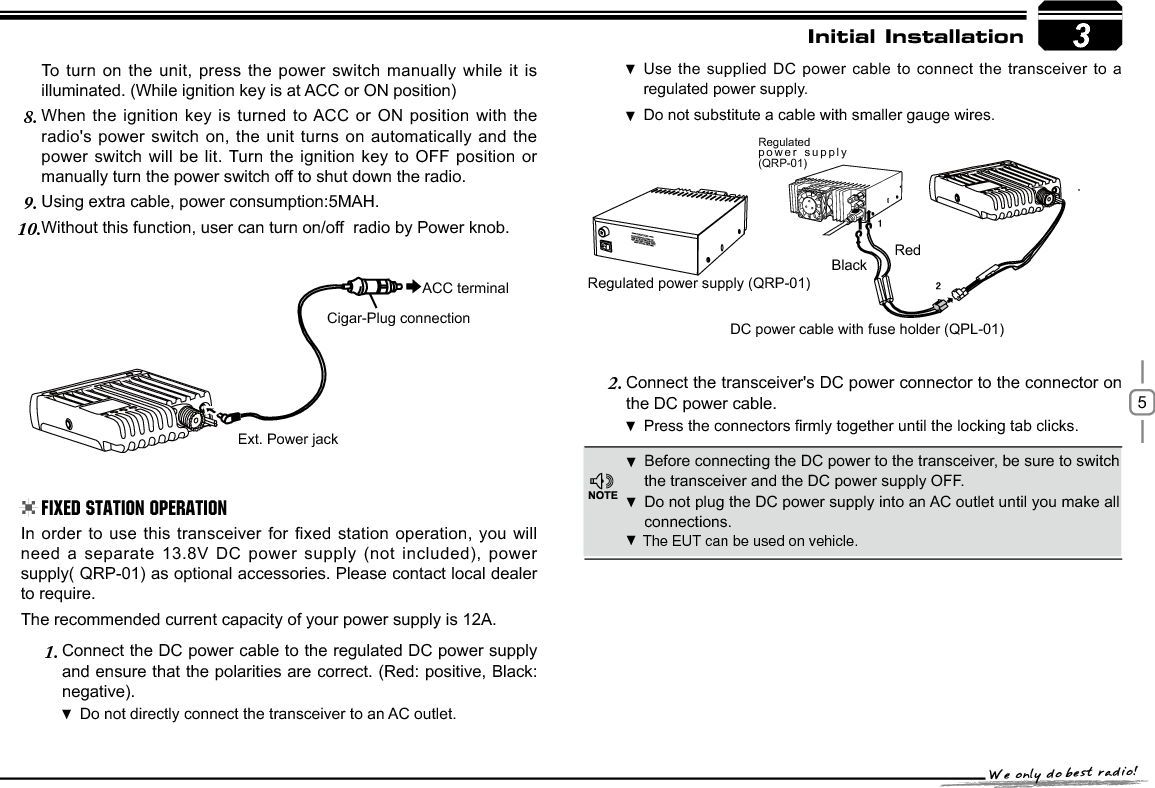 53RedBlackRegulated power supply (QRP-01)DC power cable with fuse holder (QPL-01)Regulatedpower supply (QRP-01)([W3RZHUMDFNACC terminalCigar-Plug connectionInitial InstallationBefore connecting the DC power to the transceiver, be sure to switch  the transceiver and the DC power supply OFF.Do not plug the DC power supply into an AC outlet until you make all  connections.In order to use this transceiver for fixed station operation, you will need a separate 13.8V DC power supply (not included), power supply( QRP-01) as optional accessories. Please contact local dealer to require.The recommended current capacity of your power supply is 12A.Connect the DC power cable to the regulated DC power supply 1.and ensure that the polarities are correct. (Red: positive, Black:negative).Do not directly connect the transceiver to an AC outlet. Use the supplied DC power cable to connect the transceiver to a  regulated power supply.Do not substitute a cable with smaller gauge wires. To turn on the unit, press the power switch manually while it is illuminated. (While ignition key is at ACC or ON position)When the ignition key is turned to ACC or ON position with the 8.radio&apos;s power switch on, the unit turns on automatically and the power switch will be lit. Turn the ignition key to OFF position or manually turn the power switch off to shut down the radio.Using extra cable, power consumption:5MAH.9.Without this function, user can turn on/off  radio by Power knob.10.Connect the transceiver&apos;s DC power connector to the connector 2. onthe DC power cable.3UHVVWKHFRQQHFWRUV¿UPO\WRJHWKHUXQWLOWKHORFNLQJWDEFOLFNV .Fixed Station Operation The EUT can be used on vehicle.