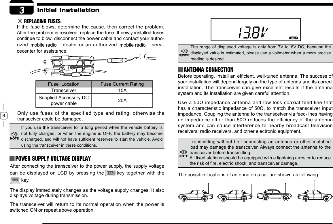 63Initial Installation REPLACING FUSESIf the fuse blows, determine the cause, then correct the problem. After the problem is resolved, replace the fuse. If newly installed fuses continue to blow, disconnect the power cable and contact your autho-rized  dealer or an authorized   servi-cecenter for assistance. Only use fuses of the specified type and rating, otherwise the transceiver could be damaged.After connecting the transceiver to the power supply, the supply voltage can be displayed on LCD by pressing the FUN key together with the key. The display immediately changes as the voltage supply changes, It also displays voltage during transmission.The transceiver will return to its normal operation when the power is switched ON or repeat above operation.%HIRUHRSHUDWLQJLQVWDOODQHI¿FLHQWZHOOWXQHGDQWHQQD7KHVXFFHVVRIyour installation will depend largely on the type of antenna and its correct installation. The transceiver can give excellent results if the antenna system and its installation are given careful attention.8VHDȍLPSHGDQFHDQWHQQDDQGORZORVVFRD[LDOIHHGOLQHWKDWKDVDFKDUDFWHULVWLFLPSHGDQFHRI ȍWRPDWFKWKHWUDQVFHLYHU LQSXWimpedance. Coupling the antenna to the transceiver via feed-lines having DQLPSHGDQFHRWKHUWKDQȍUHGXFHV WKHHIILFLHQF\RI WKHDQWHQQDsystem and can cause interference to nearby broadcast television receivers, radio receivers, and other electronic equipment. Fuse  Location Fuse Current RatingTransceiver 15ASupplied Accessory DC power cable 20AIf you use the transceiver for a long period when the vehicle battery is not fully charged, or when the engine is OFF, the battery may become GLVFKDUJHGDQG ZLOO QRWKDYHVXI¿FLHQWUHVHUYHVWRVWDUW WKH YHKLFOH$YRLGusing the transceiver in these conditions.The range of displayed voltage is only from 7V to16V DC, because the displayed value is estimated, please use a voltmeter when a more precise reading is desired.Power supply voltage DisplayAntenna Connection,PSRUWDQWTransmitting without first connecting an antenna or other matched load may damage the transceiver. Always connect the antenna to the transceiver before transmitting.$OO¿[HGVWDWLRQVVKRXOGEHHTXLSSHGZLWKDOLJKWQLQJDUUHVWHUWRUHGXFHWKHULVNRI¿UHHOHFWULFVKRFNDQGWUDQVFHLYHUGDPDJHThe possible locations of antenna on a car are shown as following:mobile radio mobile radio