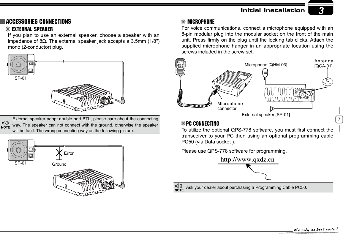 73SP-01SP-01 GroundMicrophone connectorMicrophone [QHM-03] Antenna [QCA-01]External speaker [SP-01]ErrorIUUQXXXRYE[DOInitial Installation External Speaker MicrophonePC ConnectingIf you plan to use an external speaker, choose a speaker with an LPSHGDQFHRIȍ7KHH[WHUQDOVSHDNHUMDFNDFFHSWVDPPmono (2-conductor) plug.For voice communications, connect a microphone equipped with an 8-pin modular plug into the modular socket on the front of the main XQLW3UHVV¿UPO\RQWKH SOXJXQWLOWKHORFNLQJWDEFOLFNV$WWDFK WKHsupplied microphone hanger in an appropriate location using the screws included in the screw set.7RXWLOL]H WKHRSWLRQDO436VRIWZDUH\RXPXVW ¿UVWFRQQHFWWKHtransceiver to your PC then using an optional programming cable PC50 (via Data socket ).Please use QPS-778 software for programming.External speaker adopt double port BTL, please care about the connecting way. The speaker can not connect with the ground, otherwise the speaker will be fault. The wrong connecting way as the following picture.Ask your dealer about purchasing a Programming Cable PC50.Accessories Connections145.0000