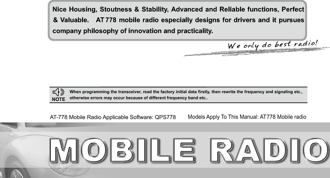 We only do best radio!Nice Housing, Stoutness &amp; Stability, Advanced and Reliable functions, Perfect company philosophy of innovation and practicality.NOTE:KHQSURJUDPPLQJWKHWUDQVFHLYHUUHDGWKHIDFWRU\LQLWLDOGDWD¿UVWO\WKHQUHZULWHWKHIUHTXHQF\DQGVLJQDOLQJHWFRWKHUZLVHHUURUVPD\RFFXUEHFDXVHRIGLIIHUHQWIUHTXHQF\EDQGHWFAT-778 Mobile Radio Applicable Software: QPS778&amp; Valuable.   AT 778 mobile radio especially designs for drivers and it pursues Models Apply To This Manual: AT778 Mobile radio