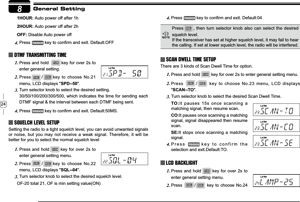 248+285Auto power off after 1h+285Auto power off after 2h2))Disable Auto power offPress4. NH\WRFRQ¿UPDQGH[LW&apos;HIDXOW2))DTMF Transmitting TimePress and hold 1. key for over 2s to enter general setting.Press2. /key to choose No.21 menu, LCD displays &quot;SPD--50&quot;.Turn selector knob to select the desired setting. 3.30/50/100/200/300/500, which indicates the time for sending each DTMF signal &amp; the interval between each DTMF being sent.Press4. NH\WRFRQ¿UPDQGH[LW&apos;HIDXOW06Squelch level SetupSetting the radio to a tight squelch level, you can avoid unwanted signals or noise, but you may not receive a weak signal. Therefore, it will be better for you to select the normal squelch levelPress and hold1. key for over 2s to enter general setting menu.Press2. /key to choose No.22 menu, LCD displays &quot;SQL--04&quot;.Turn selector knob to select the desired squelch level.3.       OF-20 total 21, OF is min setting value(ON)Press4. NH\WRFRQ¿UPDQGH[LW&apos;HIDXOWScan Dwell Time SetupThere are 3 kinds of Scan Dwell Time for option.Press and hold1. key for over 2s to enter general setting menu.Press2. / key to choose No.23 menu, LCD displays &quot;SCAN--TO&quot;.Turn selector knob to select the desired Scan Dwell Time.3.72It pauses 15s once scanning a matching signal, then resume scan.&amp;2It pauses once scanning a matching signal, signal disappeared then resume scan.6(It stops once scanning a matching signal.Press4. key to confirm the selection and exit.Default:TO.LCD BacklightPress and hold1. key for over 2s to enter general setting menu.Press2. / key to choose No.24 General SettingPress , then turn selector knob also can select the desired squelch level.If the transceiver has set at higher squelch level, it may fail to hear the calling. If set at lower squelch level, the radio will be interfered. 