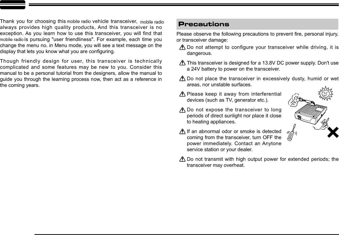 Thank you for choosing this   vehicle transceiver, always provides high quality products, And this transceiver is no exception. As you learn how to use this transceiver, you will find that   is pursuing &quot;user friendliness&quot;. For example, each time you change the menu no. in Menu mode, you will see a text message on the GLVSOD\WKDWOHWV\RXNQRZZKDW\RXDUHFRQ¿JXULQJThough friendly design for user, this transceiver is technically complicated and some features may be new to you. Consider this manual to be a personal tutorial from the designers, allow the manual to guide you through the learning process now, then act as a reference in the coming years.Do not attempt to configure your transceiver while driving, it is dangerous.This transceiver is designed for a 13.8V DC power supply. Don&apos;t use a 24V battery to power on the transceiver.Do not place the transceiver in excessively dusty, humid or wet areas, nor unstable surfaces.Please keep it away from interferential devices (such as TV, generator etc.). Do not expose the transceiver to long periods of direct sunlight nor place it close to heating appliances.If an abnormal odor or smoke is detected coming from the transceiver, turn OFF the power immediately. Contact an Anytone service station or your dealer.Do not transmit with high output power for extended periods; the transceiver may overheat.3OHDVHREVHUYHWKHIROORZLQJSUHFDXWLRQVWRSUHYHQW¿UHSHUVRQDOLQMXU\or transceiver damage:Precautionsmobile radio mobile radiomobile radio