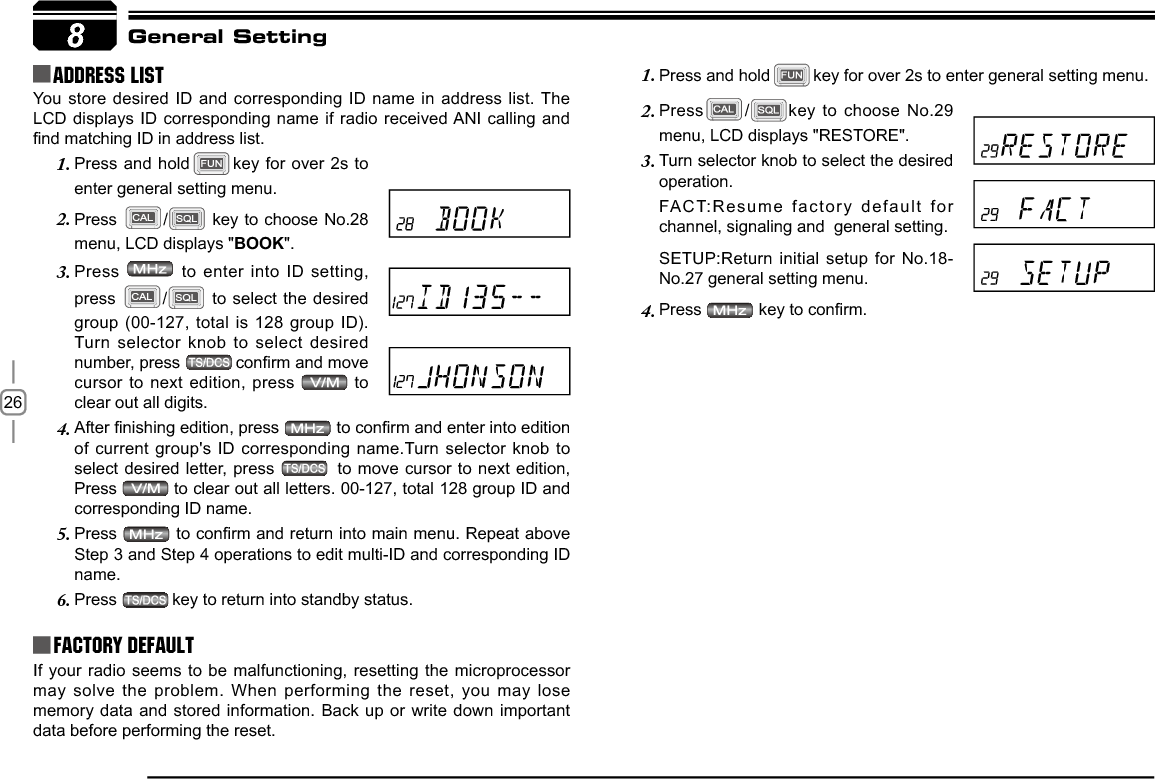 268Address list You store desired ID and corresponding ID name in address list. The LCD displays ID corresponding name if radio received ANI calling and ¿QGPDWFKLQJ,&apos;LQDGGUHVVOLVWFactory DefaultIf your radio seems to be malfunctioning, resetting the microprocessor may solve the problem. When performing the reset, you may lose memory data and stored information. Back up or write down important data before performing the reset.General SettingPress and hold1. key for over 2s to enter general setting menu.Press2. /key to choose No.29 menu, LCD displays &quot;RESTORE&quot;.Turn selector knob to select the desired 3.operation.FACT:Resume factory default for  channel, signaling and  general setting.SETUP:Return initial setup for No.18-No.27 general setting menu.Press4. NH\WRFRQ¿UPPress and hold1. key for over 2s to enter general setting menu.Press2. / key to choose No.28 menu, LCD displays &quot;BOOK&quot;.Press3.  to enter into ID setting, press / to select the desired group (00-127, total is 128 group ID).Turn selector knob to select desired number, press  FRQ¿UPDQGPRYHcursor to next edition, press   to clear out all digits.$IWHU¿QLVKLQJHGLWLRQSUHVV4. WRFRQ¿UPDQGHQWHULQWRHGLWLRQof current group&apos;s ID corresponding name.Turn selector knob to select desired letter, press   to move cursor to next edition, Press  to clear out all letters. 00-127, total 128 group ID and corresponding ID name.Press5. WRFRQ¿UPDQGUHWXUQLQWRPDLQPHQX5HSHDWDERYHStep 3 and Step 4 operations to edit multi-ID and corresponding ID name.Press6. key to return into standby status.