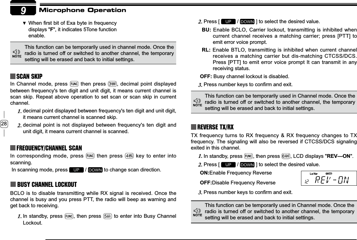 289Reverse TX/RXTX frequency turns to RX frequency &amp; RX frequency changes to TX frequency. The signaling will also be reversed if CTCSS/DCS signaling exited in this channel.In standby, press 1. , then press  , LCD displays &quot;REV—ON&quot;.Press [ 2.  /   ] to select the desired value.21Enable Frequency Reverse2))Disable Frequency Reverse3UHVVQXPEHUNH\VWRFRQ¿UPDQGH[LW3.In corresponding mode, press   then press   key to enter into scanning. In scanning mode, press   /   to change scan direction.Busy Channel LockoutBCLO is to disable transmitting while RX signal is received. Once the channel is busy and you press PTT, the radio will beep as warning and get back to receiving.In standby, press 1. , then press   to enter into Busy Channel Lockout.Press [ 2.  /   ] to select the desired value.%8 Enable BCLO, Carrier lockout, transmitting is inhibited when current channel receives a matching carrier; press [PTT] to emit error voice prompt.5/ Enable BTLO, transmitting is inhibited when current channel receives a matching carrier but dis-matching CTCSS/DCS. Press [PTT] to emit error voice prompt It can transmit in any receiving status.2)) Busy channel lockout is disabled.3UHVVQXPEHUNH\VWRFRQ¿UPDQGH[LW3.This function can be temporarily used in channel mode. Once the radio is turned off or switched to another channel, the temporary setting will be erased and back to initial settings. Frequency/Channel scan Scan Skip :KHQ¿UVWELWRI([DE\WHLQIUHTXHQF\ displays &quot;)&quot;, it indicates 5Tone function enable.This function can be temporarily used in Channel mode. Once the radio is turned off or switched to another channel, the temporary setting will be erased and back to initial settings. This function can be temporarily used in Channel mode. Once the radio is turned off or switched to another channel, the temporary setting will be erased and back to initial settings. Microphone OperationIn Channel mode, press   then press  , decimal point displayed between frequency&apos;s ten digit and unit digit, it means current channel is scan skip. Repeat above operation to set scan or scan skip in current channel.decimal point displayed between frequency&apos;s ten digit and unit digit, 1.it means current channel is scanned skip.decimal point is not displayed between frequency&apos;s ten digit and 2.unit digit, it means current channel is scanned.