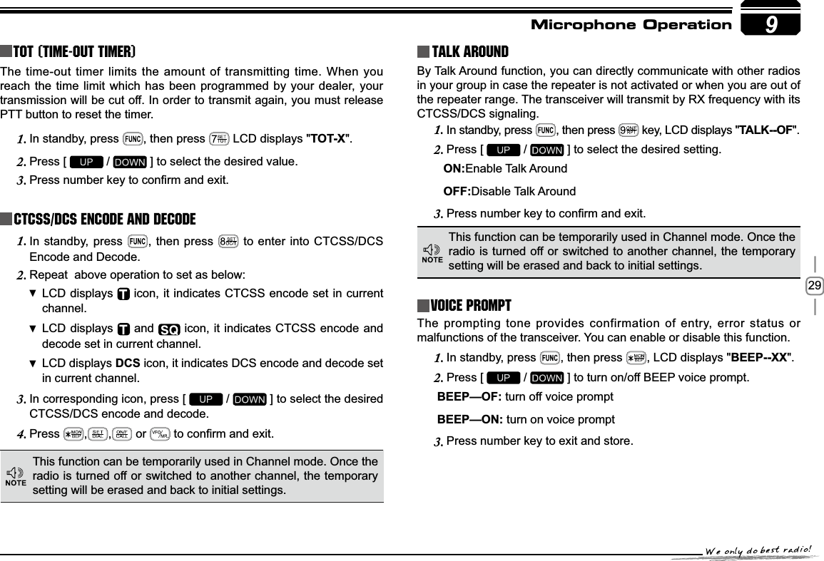 299TOT (Time-out timer)The time-out timer limits the amount of transmitting time. When you reach the time limit which has been programmed by your dealer, your transmission will be cut off. In order to transmit again, you must release PTT button to reset the timer.In standby, press 1. , then press   LCD displays &quot;TOT-X&quot;.Press [ 2.  /   ] to select the desired value.3UHVVQXPEHUNH\WRFRQ¿UPDQGH[LW3.CTCSS/DCS Encode and DecodeIn standby, press 1. , then press   to enter into CTCSS/DCS Encode and Decode.Repeat  above operation to set as below:2.LCD displays   icon, it indicates CTCSS encode set in current channel.LCD displays   and   icon, it indicates CTCSS encode and decode set in current channel.LCD displays  DCS icon, it indicates DCS encode and decode set in current channel.In corresponding icon, press [ 3.  /   ] to select the desired CTCSS/DCS encode and decode.Press4. , ,  or  WRFRQ¿UPDQGH[LWTalk Around This function can be temporarily used in Channel mode. Once the radio is turned off or switched to another channel, the temporary setting will be erased and back to initial settings. By Talk Around function, you can directly communicate with other radios in your group in case the repeater is not activated or when you are out of the repeater range. The transceiver will transmit by RX frequency with its CTCSS/DCS signaling.In standby, press 1. , then press   key, LCD displays &quot;7$/.2)&quot;.Press [ 2.  /   ] to select the  desired setting.                                  21Enable Talk Around    2))Disable Talk Around3UHVVQXPEHUNH\WRFRQ¿UPDQGH[LW3.This function can be temporarily used in Channel mode. Once the radio is turned off or switched to another channel, the temporary setting will be erased and back to initial settings.Voice PromptThe prompting tone provides confirmation of entry, error status or malfunctions of the transceiver. You can enable or disable this function.In standby, press 1. , then press  , LCD displays &quot;BEEP--XX&quot;.Press [ 2.  /   ] to turn on/off BEEP voice prompt.%((3²2) turn off voice prompt%((3²21 turn on voice promptPress number key to exit and store.3.Microphone Operation