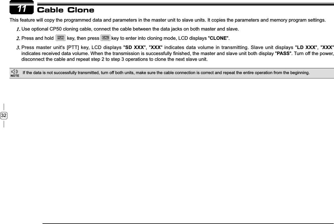 3211This feature will copy the programmed data and parameters in the master unit to slave units. It copies the parameters and memory program settings.8VHRSWLRQDO&amp;3FORQLQJFDEOHFRQQHFWWKHFDEOHEHWZHHQWKHGDWDMDFNVRQERWKPDVWHUDQGVODYH1.Press and hold          key, then press         key to enter into cloning mode, LCD displays &quot;2. CLONE&quot;.Press master unit&apos;s [PTT] key, LCD displays &quot;3. SD XXX&quot;, &quot;XXX&quot; indicates data volume in transmitting. Slave unit displays &quot;LD XXX&quot;, &quot;XXX&quot;LQGLFDWHVUHFHLYHGGDWDYROXPH:KHQWKHWUDQVPLVVLRQLVVXFFHVVIXOO\¿QLVKHGWKHPDVWHUDQGVODYHXQLWERWKGLVSOD\PASS&quot;. Turn off the power, disconnect the cable and repeat step 2 to step 3 operations to clone the next slave unit.Cable CloneIf the data is not successfully transmitted, turn off both units, make sure the cable connection is correct and repeat the entire operation from the beginning.