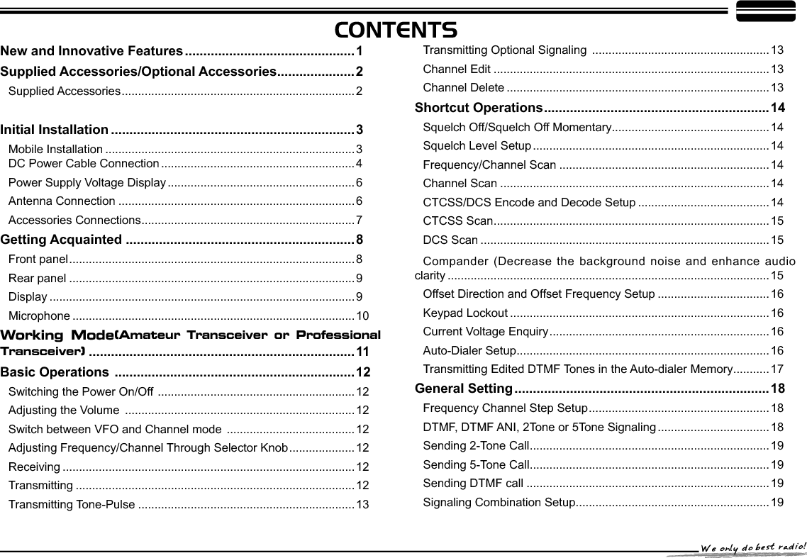 CONTENTSBand-width Selection .......................................................................20TX OFF Setup.................................................................................. 21Busy Channel Lockout .....................................................................21Editing Channel Name .....................................................................21Reverse TX/RX ................................................................................ 21Talk Around ......................................................................................22Voice Compander  ...........................................................................22Scrambler Setup (Encryption).......................................................... 22Radio&apos;s DTMF SELF ID ENQUIRY .................................................22Radio&apos;s 5TONE SELF ID ENQUIRY ...............................................23Voice Prompt....................................................................................23TOT (Time-out timer) .......................................................................23APO (Auto power off)....................................................................... 23DTMF Transmitting Time..................................................................24Squelch Level Setup ........................................................................24Scan Dwell Time Setup.................................................................... 24LCD Backlight ..................................................................................24Pilot Frequency ................................................................................25Display Mode Setup......................................................................... 25PIN Setup ........................................................................................25Address List  ....................................................................................26Factory Default.................................................................................26Microphone Operation .........................................................27Function Setup By Microphone Keypad........................................... 27Squelch Level ..................................................................................27Optional Signaling ...........................................................................27Scan Skip ........................................................................................ 28Frequency/Channel Scan  ...............................................................28Busy Channel Lockout .....................................................................28Reverse TX/RX ................................................................................ 28TOT (Time-out timer)........................................................................29CTCSS/DCS Encode and Decode................................................... 29Talk Around  ..................................................................................... 29Voice Prompt....................................................................................29LCD Backlight  .................................................................................30Long-distance Anti-theft Alarm ..........................................31Cable Clone ..........................................................................323URJUDPPLQJ6RIWZDUH,QVWDOOLQJDQG6WDUWLQJLQZLQGRZVXP system) ............................................................................336SHFL¿FDWLRQV .......................................................................34Attached Chart......................................................................3650 groups CTCSS Tone Frequency(Hz) .......................................... 361024 groups DCS Code................................................................... 36