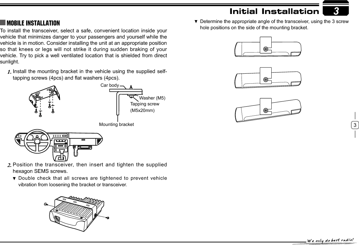 3To install the transceiver, select a safe, convenient location inside your vehicle that minimizes danger to your passengers and yourself while the vehicle is in motion. Consider installing the unit at an appropriate position so that knees or legs will not strike it during sudden braking of your vehicle. Try to pick a well ventilated location that is shielded from direct sunlight.Install the mounting bracket in the vehicle using the supplied self-1.WDSSLQJVFUHZVSFVDQGÀDWZDVKHUVSFVPosition the transceiver, then insert and tighten the supplied 2.hexagon SEMS screws. Double check that all screws are tightened to prevent vehicle vibration from loosening the bracket or transceiver.3Car bodyWasher (M5)Tapping screw(M5x20mm)Mounting bracketInitial InstallationMobile installation Determine the appropriate angle of the transceiver, using the 3 screw  hole positions on the side of the mounting bracket.