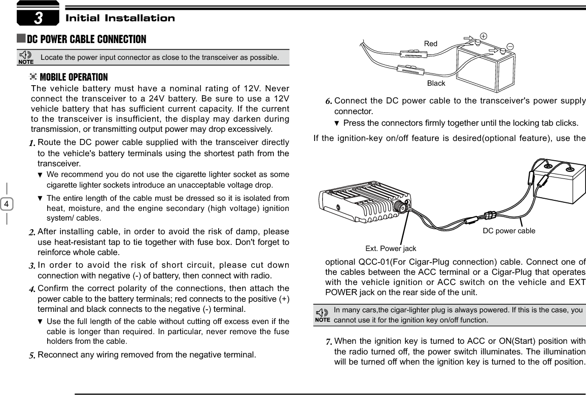 4Connect the DC power cable to the transceiver&apos;s power supply 6.connector.Press WKHFRQQHFWRUV¿UPO\WRJHWKHUXQWLOWKHORFNLQJWDEFOLFNVIf the ignition-key on/off feature is desired(optional feature), use the 3RedBlack([W3RZHUMDFNDC power cableInitial InstallationDC Power Cable ConnectionMobile OperationIn many cars,the cigar-lighter plug is always powered. If this is the case, you cannot use it for the ignition key on/off function.The vehicle battery must have a nominal rating of 12V. Never connect the transceiver to a 24V battery. Be sure to use a 12V vehicle battery that has sufficient current capacity. If the current to the transceiver is insufficient, the display may darken during transmission, or transmitting output power may drop excessively.When the ignition key is turned to ACC or ON(Start) position with 7.the radio turned off, the power switch illuminates. The illumination will be turned off when the ignition key is turned to the off position. Route the DC power cable supplied with the transceiver directly 1.to the vehicle&apos;s battery terminals using the shortest path from the transceiver.We recommend you do not use the cigarette lighter socket as  some cigarette lighter sockets introduce an unacceptable voltage drop.The entire length of the cable must be dressed so it is isolated from  heat, moisture, and the engine secondary (high voltage) ignition system/ cables.After installing cable, in order to avoid the risk of damp, please 2.use heat-resistant tap to tie together with fuse box. Don&apos;t forget to reinforce whole cable.In order to avoid the risk of short circuit, please cut down 3.connection with negative (-) of battery, then connect with radio.Confirm the correct polarity of the connections, then attach the 4.power cable to the battery terminals; red connects to the positive (+) terminal and black connects to the negative (-) terminal.Use the full length of the cable without cutting off excess even if  the cable is longer than required. In particular, never remove the fuse holders from the cable.Reconnect any wiring removed from the negative terminal.5.optional QCC-01(For Cigar-Plug connection) cable. Connect one of the cables between the ACC terminal or a Cigar-Plug that operates with the vehicle ignition or ACC switch on the vehicle and EXT 32:(5MDFNRQWKHUHDUVLGHRIWKHXQLWLocate the power input connector as close to the transceiver as possible.