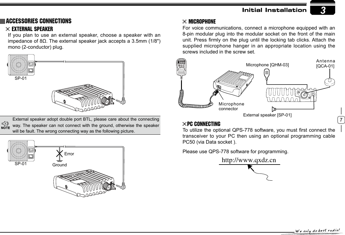 73SP-01SP-01 GroundMicrophone connectorMicrophone [QHM-03] Antenna [QCA-01]External speaker [SP-01]Errorhttp://www.qxdz.cnInitial Installation External Speaker MicrophonePC ConnectingIf you plan to use an external speaker, choose  a speaker with an impedance of 8Ω. The external speaker jack accepts a 3.5mm (1/8&quot;)mono (2-conductor) plug.For voice communications, connect a microphone  equipped with an 8-pin modular plug into the modular  socket on the  front of the  main unit. Press rmly on the plug  until the locking  tab clicks. Attach the supplied microphone hanger in an appropriate location using the screws included in the screw set.To utilize the optional QPS-778 software, you must rst connect  the transceiver to your  PC then using an optional programming cable PC50 (via Data socket ).Please use QPS-778 software for programming.External speaker adopt double port BTL, please care about the connecting way. The speaker can not  connect  with the  ground, otherwise  the speaker will be fault. The wrong connecting way as the following picture.Accessories Connections145.0000