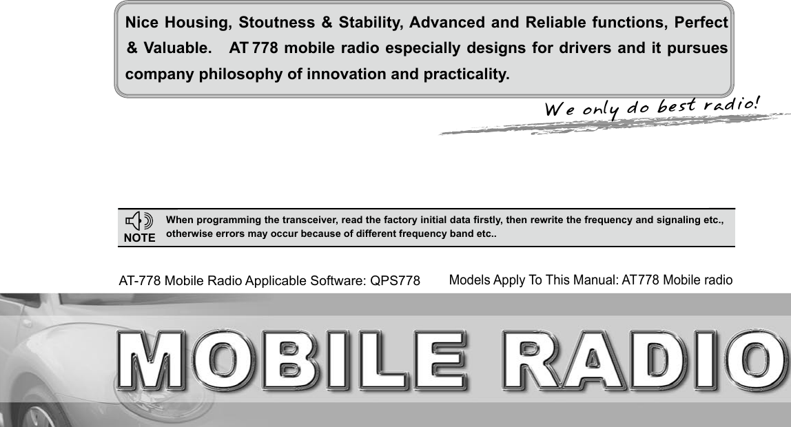 We only do best radio!Nice Housing, Stoutness &amp; Stability, Advanced and Reliable functions, Perfect company philosophy of innovation and practicality.NOTEWhen programming the transceiver, read the factory initial data rstly, then rewrite the frequency and signaling etc., otherwise errors may occur because of different frequency band etc..AT-778 Mobile Radio Applicable Software: QPS778&amp; Valuable.   AT 778 mobile radio especially designs for drivers and it pursues Models Apply To This Manual: AT778 Mobile radio