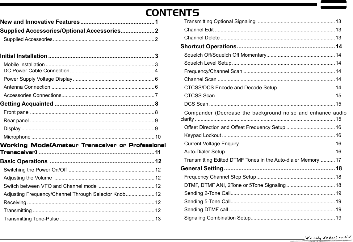 CONTENTSNew and Innovative Features ..............................................1Supplied Accessories/Optional Accessories .....................2Supplied Accessories ....................................................................... 2 Initial Installation ..................................................................3Mobile Installation ............................................................................3     DC Power Cable Connection ...........................................................4Power Supply Voltage Display ......................................................... 6Antenna Connection ........................................................................6Accessories Connections .................................................................7Getting Acquainted ..............................................................8Front panel .......................................................................................8Rear panel .......................................................................................9Display .............................................................................................9Microphone ......................................................................................10Working  Mode(Amateur  Transceiver  or  Professional Transceiver)  ........................................................................11Basic Operations  .................................................................12Switching the Power On/Off  ............................................................12Adjusting the Volume  ......................................................................12Switch between VFO and Channel mode  ....................................... 12Adjusting Frequency/Channel Through Selector Knob ....................12Receiving .........................................................................................12Transmitting .....................................................................................12Transmitting Tone-Pulse ..................................................................13Transmitting Optional Signaling  ......................................................13Channel Edit ....................................................................................13Channel Delete ................................................................................13Shortcut Operations .............................................................14Squelch Off/Squelch Off Momentary................................................14Squelch Level Setup ........................................................................14Frequency/Channel Scan ................................................................14Channel Scan ..................................................................................14CTCSS/DCS Encode and Decode Setup ........................................14CTCSS Scan ....................................................................................15DCS Scan ........................................................................................15 Compander (Decrease the  background noise and enhance audio clarity ..................................................................................................15Offset Direction and Offset Frequency Setup ..................................16Keypad Lockout ...............................................................................16Current Voltage Enquiry ...................................................................16Auto-Dialer Setup .............................................................................16Transmitting Edited DTMF Tones in the Auto-dialer Memory ...........17General Setting .....................................................................18Frequency Channel Step Setup .......................................................18DTMF, DTMF ANI, 2Tone or 5Tone Signaling ..................................18Sending 2-Tone Call .........................................................................19Sending 5-Tone Call .........................................................................19Sending DTMF call ..........................................................................19Signaling Combination Setup ...........................................................19