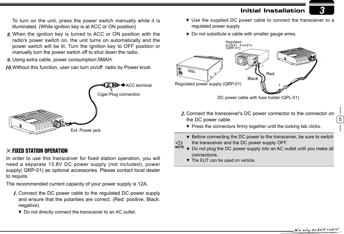 53RedBlackRegulated power supply (QRP-01)DC power cable with fuse holder (QPL-01)Regulated power supply (QRP-01)Ext. Power jackACC terminalCigar-Plug connectionInitial InstallationBefore connecting the DC power to the transceiver, be sure to switch  the transceiver and the DC power supply OFF.Do not plug the DC power supply into an AC outlet until you make all  connections.In order to  use  this transceiver  for  fixed  station  operation, you will need a separate  13.8V DC power supply (not included), power supply( QRP-01) as optional accessories. Please contact local dealer to require.The recommended current capacity of your power supply is 12A.Connect the DC power cable to the regulated DC power supply 1. and ensure that the polarities are correct. (Red: positive, Black: negative).Do not directly connect the transceiver to an AC outlet. Use the supplied DC  power cable to connect the  transceiver to a  regulated power supply.Do not substitute a cable with smaller gauge wires. To turn on the unit, press the power switch manually  while it is illuminated. (While ignition key is at ACC or ON position)When the ignition  key is turned to ACC  or ON position with the 8. radio&apos;s power switch on, the unit turns on automatically and the power switch will  be lit. Turn the  ignition key to OFF position or manually turn the power switch off to shut down the radio.Using extra cable, power consumption:5MAH.9. Without this function, user can turn on/off  radio by Power knob.10. Connect the transceiver&apos;s DC power connector to the connector 2.  on the DC power cable.Press the connectors rmly together until the locking tab clicks .Fixed Station OperationThe EUT can be used on vehicle.