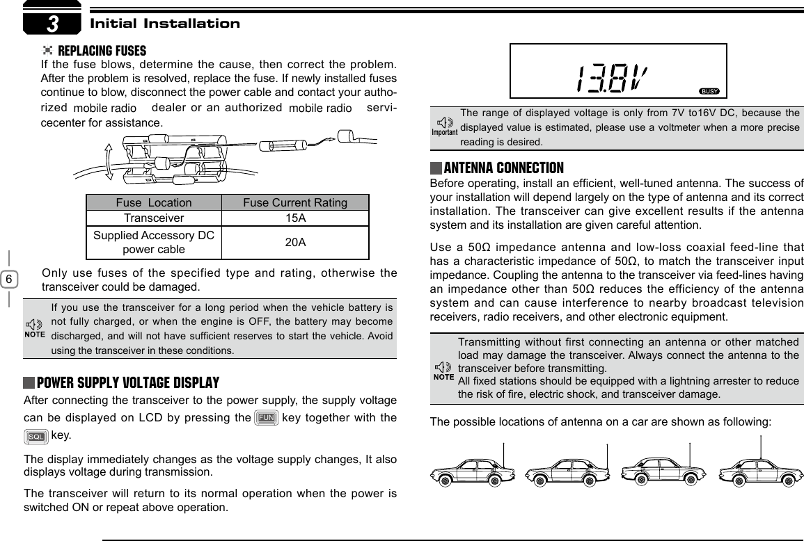 63Initial Installation REPLACING FUSESIf the fuse  blows, determine the cause, then correct the problem. After the problem is resolved, replace the fuse. If newly installed fuses continue to blow, disconnect the power cable and contact your autho-rized   dealer or an authorized   servi-cecenter for assistance. Only use fuses of the specified type and rating, otherwise the transceiver could be damaged.After connecting the transceiver to the power supply, the supply voltage can be displayed  on LCD by pressing the FUN  key together with the  key. The display immediately changes as the voltage supply changes, It also displays voltage during transmission.The transceiver will  return to its normal operation when the power is switched ON or repeat above operation.Before operating, install an efcient, well-tuned antenna. The success of your installation will depend largely on the type of antenna and its correct installation. The transceiver can  give excellent results  if the antenna system and its installation are given careful attention.Use a 50Ω  impedance antenna and low-loss coaxial feed-line that has a characteristic impedance of 50Ω,  to match the  transceiver input impedance. Coupling the antenna to the transceiver via feed-lines having an impedance other  than 50Ω reduces the efficiency of the antenna system and can  cause interference to nearby broadcast television receivers, radio receivers, and other electronic equipment. Fuse  Location Fuse Current RatingTransceiver 15ASupplied Accessory DC power cable 20AIf you use the transceiver for a long period when  the  vehicle  battery is not fully charged, or when the engine is  OFF, the battery  may  become discharged, and will not have sufcient reserves to  start  the  vehicle. Avoid using the transceiver in these conditions.The range of displayed voltage is only from 7V to16V  DC,  because the displayed value is estimated, please use a voltmeter when a more precise reading is desired.Power supply voltage DisplayAntenna ConnectionImportantTransmitting without  first connecting an antenna or  other matched load may damage the transceiver. Always connect the antenna to the transceiver before transmitting.All xed stations should be equipped with a lightning arrester to reduce the risk of re, electric shock, and transceiver damage.The possible locations of antenna on a car are shown as following:mobile radio mobile radio