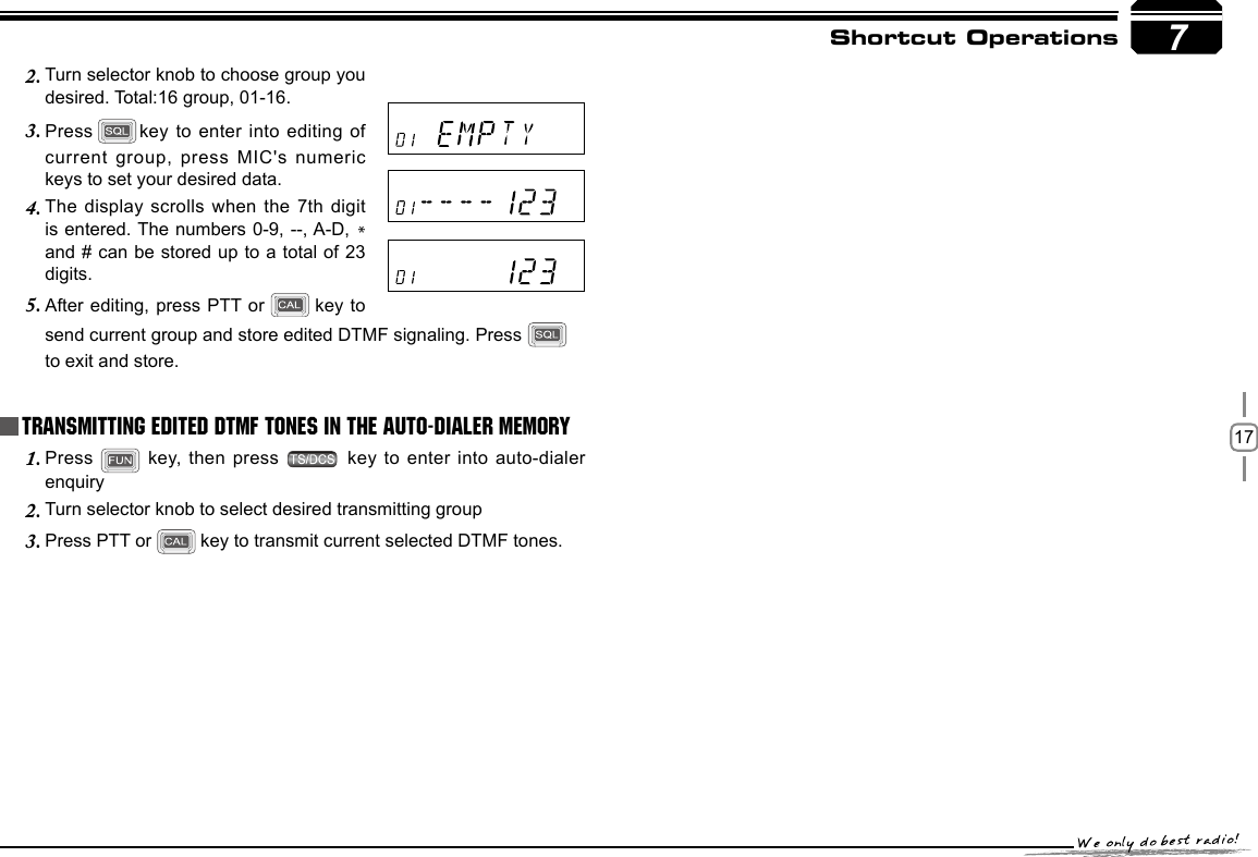 177Shortcut OperationsPress 1.   key, then press   key to  enter into auto-dialer enquiryTurn selector knob to select desired transmitting group2. Press PTT or3.     key to transmit current selected DTMF tones.Transmitting Edited DTMF tones in the Auto-dialer memoryTurn selector knob to choose group you 2. desired. Total:16 group, 01-16.Press3.   key to enter into editing of current group, press  MIC&apos;s numeric keys to set your desired data.The display scrolls  when the 7th digit 4. is entered. The numbers 0-9, --, A-D, * and # can be stored up to a total of 23 digits.After editing, press PTT or5.    key to send current group and store edited DTMF signaling. Press   to exit and store.