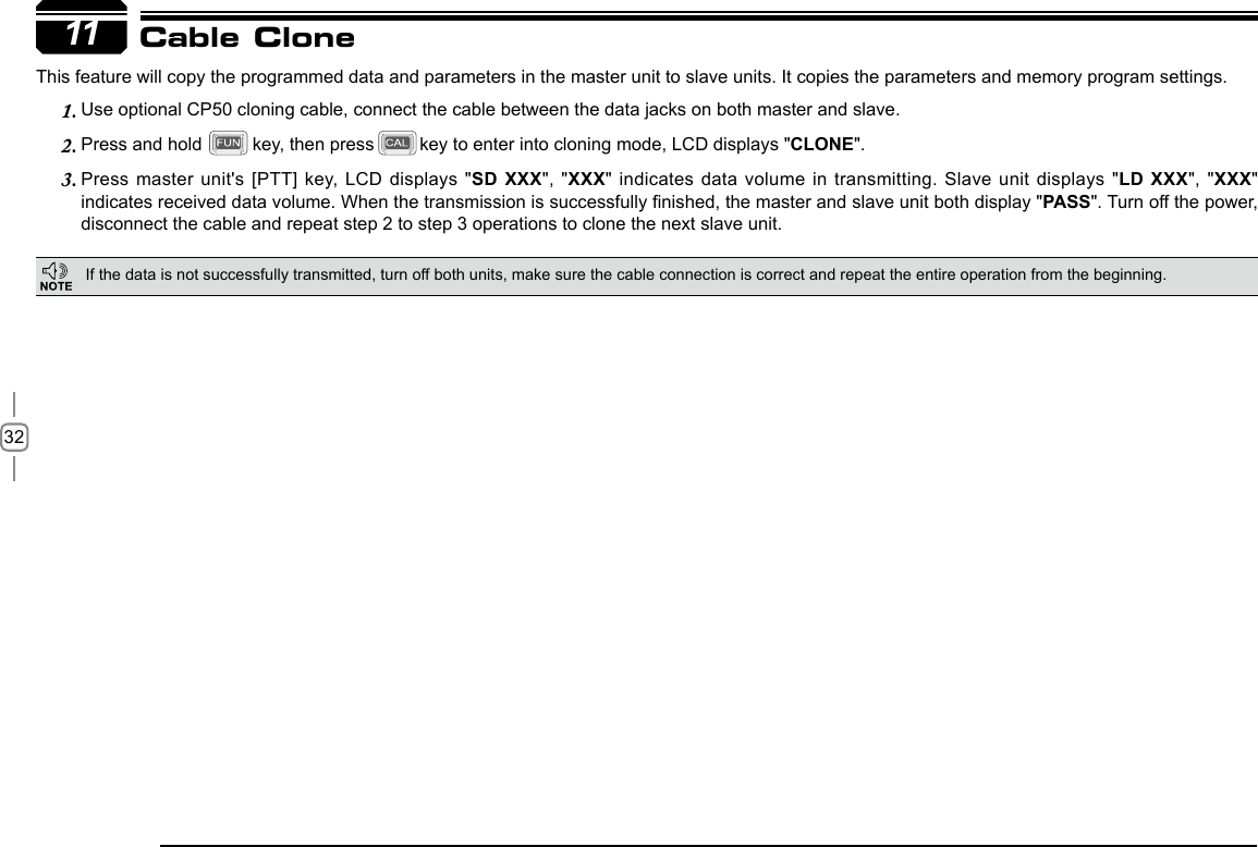 3211This feature will copy the programmed data and parameters in the master unit to slave units. It copies the parameters and memory program settings.Use optional CP50 cloning cable, connect the cable between the data jacks on both master and slave.1. Press and hold          key, then press         key to enter into cloning mode, LCD displays &quot;2.  CLONE&quot;.Press master unit&apos;s [PTT] key, LCD displays &quot;3.  SD XXX&quot;, &quot;XXX&quot; indicates data volume  in transmitting. Slave unit displays &quot;LD  XXX&quot;, &quot;XXX&quot; indicates received data volume. When the transmission is successfully nished, the master and slave unit both display &quot;PASS&quot;. Turn off the power, disconnect the cable and repeat step 2 to step 3 operations to clone the next slave unit.Cable CloneIf the data is not successfully transmitted, turn off both units, make sure the cable connection is correct and repeat the entire operation from the beginning.