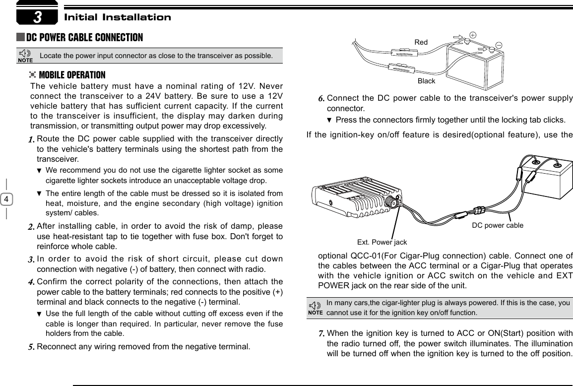 4Connect the DC  power cable to the transceiver&apos;s power supply 6. connector.Press  the connectors rmly together until the locking tab clicks.If the ignition-key  on/off feature  is desired(optional feature), use the 3RedBlackExt. Power jackDC power cableInitial InstallationDC Power Cable ConnectionMobile OperationIn many cars,the cigar-lighter plug is always powered. If this is the case, you cannot use it for the ignition key on/off function.The vehicle battery must have a  nominal rating of  12V. Never connect the transceiver to a 24V  battery. Be sure to use a 12V vehicle battery that has sufficient current capacity. If the current to the transceiver is insufficient, the display  may darken during transmission, or transmitting output power may drop excessively.When the ignition key is turned  to ACC or ON(Start)  position with 7. the radio turned off, the power switch  illuminates. The illumination will be turned off when the ignition key is turned to the off position. Route the DC  power cable supplied  with the transceiver directly 1. to the vehicle&apos;s  battery terminals using the shortest path from the transceiver.We recommend you do not use the cigarette lighter socket as  some cigarette lighter sockets introduce an unacceptable voltage drop.The entire length of the cable must be dressed so it is isolated from  heat, moisture, and the  engine secondary (high voltage) ignition system/ cables.After installing cable, in order to  avoid the risk  of damp, please 2. use heat-resistant tap to tie together with fuse box. Don&apos;t forget to reinforce whole cable.In  order  to  avoid  the  risk  of  short  circuit,  please  cut  down 3. connection with negative (-) of battery, then connect with radio.Confirm the correct  polarity of the connections, then attach the 4. power cable to the battery terminals; red connects to the positive (+) terminal and black connects to the negative (-) terminal.Use the full length of the cable without cutting off excess even if  the cable is longer than  required. In particular, never remove the fuse holders from the cable.Reconnect any wiring removed from the negative terminal.5. optional QCC-01(For Cigar-Plug connection) cable. Connect  one of the cables between the ACC terminal or a Cigar-Plug that operates with the vehicle  ignition or ACC switch  on the vehicle and EXT POWER jack on the rear side of the unit.Locate the power input connector as close to the transceiver as possible.