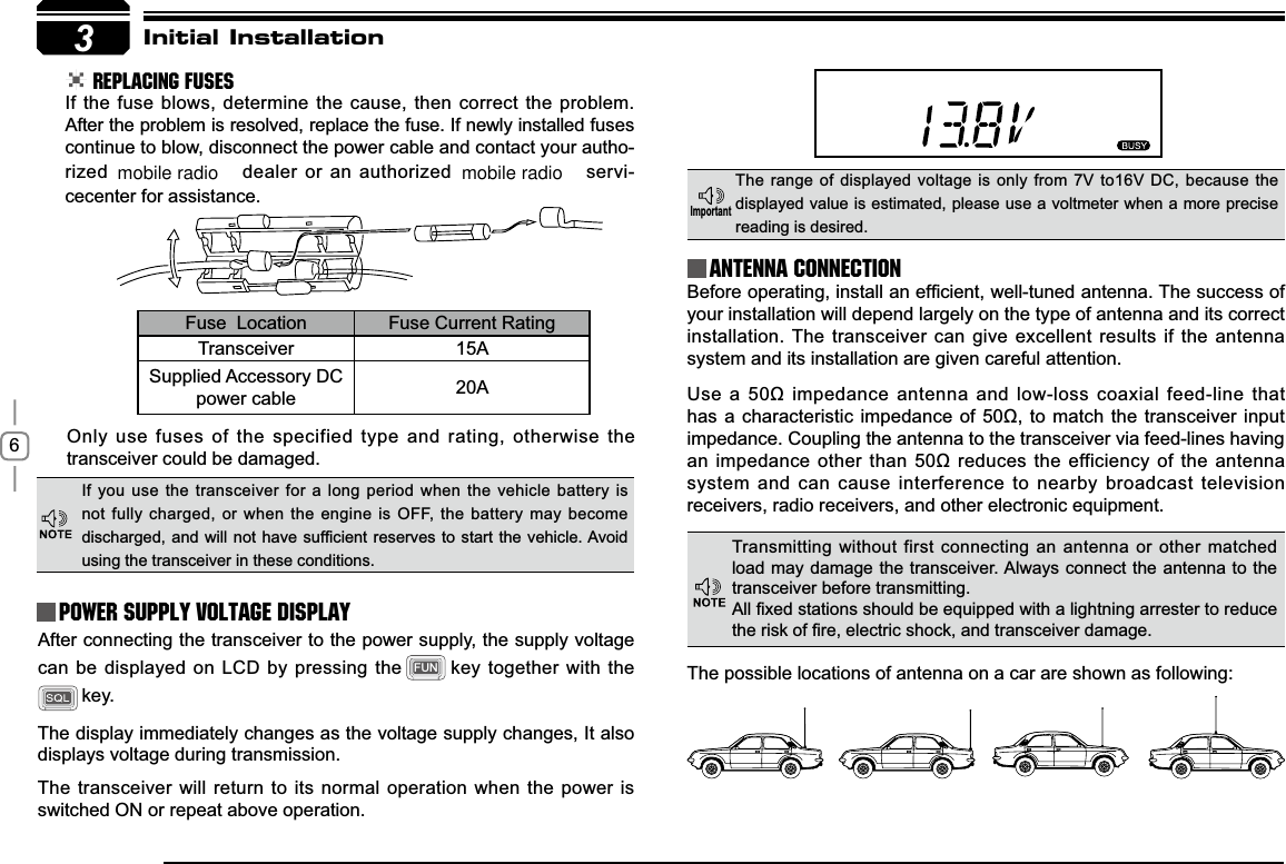 63Initial Installation REPLACING FUSESIf the fuse blows, determine the cause, then correct the problem. After the problem is resolved, replace the fuse. If newly installed fuses continue to blow, disconnect the power cable and contact your autho-rized  dealer or an authorized   servi-cecenter for assistance. Only use fuses of the specified type and rating, otherwise the transceiver could be damaged.After connecting the transceiver to the power supply, the supply voltage can be displayed on LCD by pressing the FUN key together with the key. The display immediately changes as the voltage supply changes, It also displays voltage during transmission.The transceiver will return to its normal operation when the power is switched ON or repeat above operation.%HIRUHRSHUDWLQJLQVWDOODQHI¿FLHQWZHOOWXQHGDQWHQQD7KHVXFFHVVRIyour installation will depend largely on the type of antenna and its correct installation. The transceiver can give excellent results if the antenna system and its installation are given careful attention.8VHDȍLPSHGDQFHDQWHQQDDQGORZORVVFRD[LDOIHHGOLQHWKDWKDVDFKDUDFWHULVWLFLPSHGDQFHRI ȍWRPDWFKWKHWUDQVFHLYHU LQSXWimpedance. Coupling the antenna to the transceiver via feed-lines having DQLPSHGDQFHRWKHUWKDQȍUHGXFHV WKHHIILFLHQF\RI WKHDQWHQQDsystem and can cause interference to nearby broadcast television receivers, radio receivers, and other electronic equipment. Fuse  Location Fuse Current RatingTransceiver 15ASupplied Accessory DC power cable 20AIf you use the transceiver for a long period when the vehicle battery is not fully charged, or when the engine is OFF, the battery may become GLVFKDUJHGDQG ZLOO QRWKDYHVXI¿FLHQWUHVHUYHVWRVWDUW WKH YHKLFOH$YRLGusing the transceiver in these conditions.The range of displayed voltage is only from 7V to16V DC, because the displayed value is estimated, please use a voltmeter when a more precise reading is desired.Power supply voltage DisplayAntenna Connection,PSRUWDQWTransmitting without first connecting an antenna or other matched load may damage the transceiver. Always connect the antenna to the transceiver before transmitting.$OO¿[HGVWDWLRQVVKRXOGEHHTXLSSHGZLWKDOLJKWQLQJDUUHVWHUWRUHGXFHWKHULVNRI¿UHHOHFWULFVKRFNDQGWUDQVFHLYHUGDPDJHThe possible locations of antenna on a car are shown as following:mobile radio mobile radio