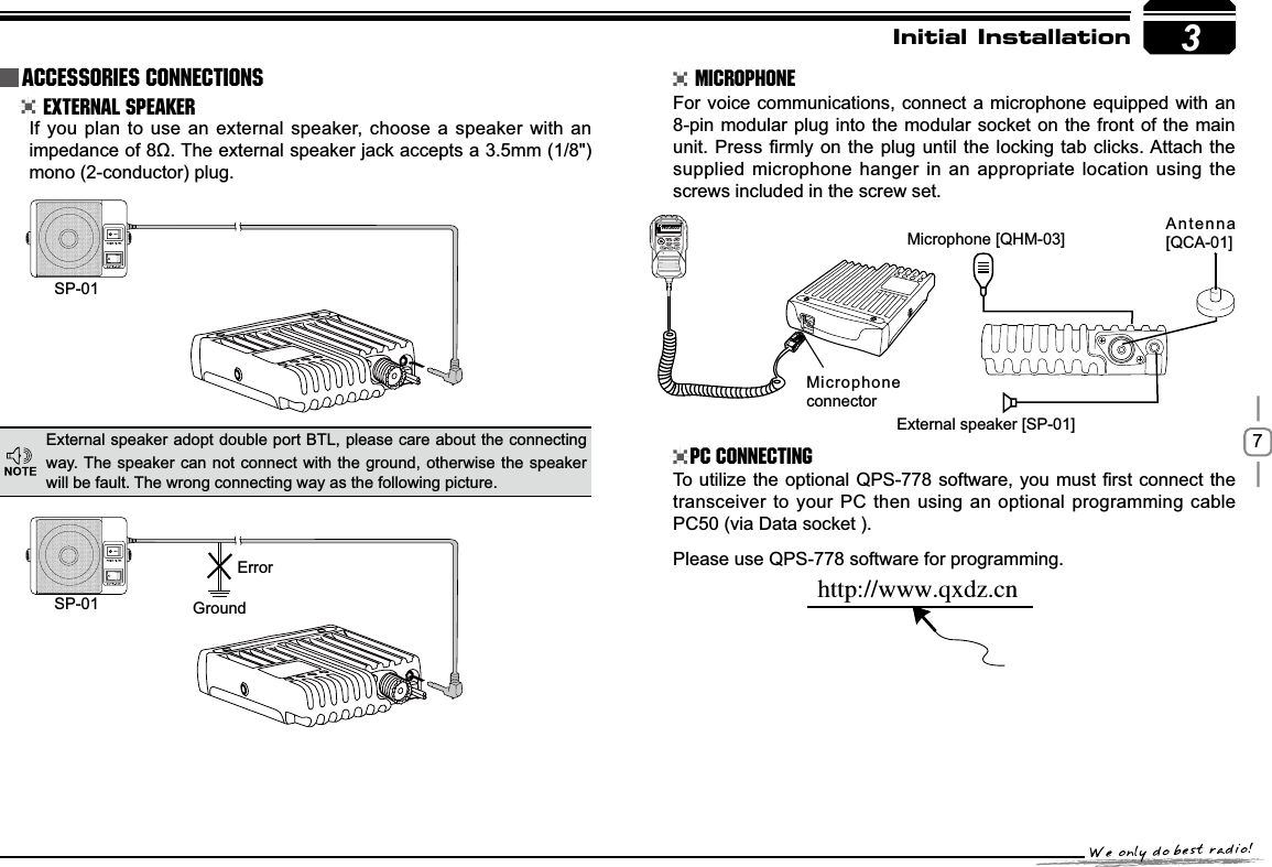 73SP-01SP-01 GroundMicrophone connectorMicrophone [QHM-03] Antenna [QCA-01]External speaker [SP-01]ErrorIUUQXXXRYE[DOInitial Installation External Speaker MicrophonePC ConnectingIf you plan to use an external speaker, choose a speaker with an LPSHGDQFHRIȍ7KHH[WHUQDOVSHDNHUMDFNDFFHSWVDPPmono (2-conductor) plug.For voice communications, connect a microphone equipped with an 8-pin modular plug into the modular socket on the front of the main XQLW3UHVV¿UPO\RQWKH SOXJXQWLOWKHORFNLQJWDEFOLFNV$WWDFK WKHsupplied microphone hanger in an appropriate location using the screws included in the screw set.7RXWLOL]H WKHRSWLRQDO436VRIWZDUH\RXPXVW ¿UVWFRQQHFWWKHtransceiver to your PC then using an optional programming cable PC50 (via Data socket ).Please use QPS-778 software for programming.External speaker adopt double port BTL, please care about the connecting way. The speaker can not connect with the ground, otherwise the speaker will be fault. The wrong connecting way as the following picture.Accessories Connections145.0000