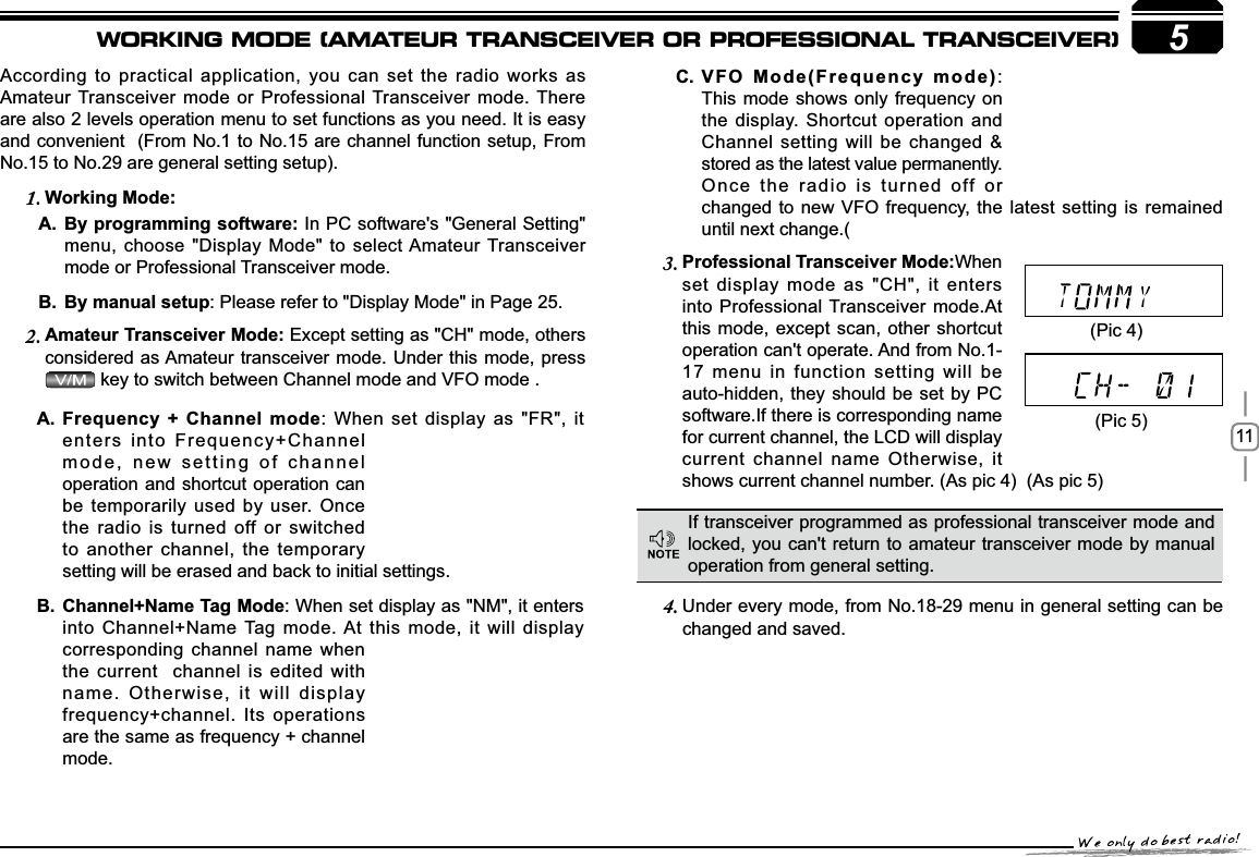 115According to practical application, you can set the radio works as Amateur Transceiver mode or Professional Transceiver mode. There are also 2 levels operation menu to set functions as you need. It is easy and convenient  (From No.1 to No.15 are channel function setup, From No.15 to No.29 are general setting setup).:RUNLQJ0RGH1.%\SURJUDPPLQJVRIWZDUHA. In PC software&apos;s &quot;General Setting&quot; menu, choose &quot;Display Mode&quot; to select Amateur Transceiver mode or Professional Transceiver mode.By manual setupB. : Please refer to &quot;Display Mode&quot; in Page 25.$PDWHXU7UDQVFHLYHU0RGH2. Except setting as &quot;CH&quot; mode, others considered as Amateur transceiver mode. Under this mode, press  key to switch between Channel mode and VFO mode . 3URIHVVLRQDO7UDQVFHLYHU0RGH3. When set display mode as &quot;CH&quot;, it enters into Professional Transceiver mode.At this mode, except scan, other shortcut operation can&apos;t operate. And from No.1-17 menu in function setting will be auto-hidden, they should be set by PC software.If there is corresponding name for current channel, the LCD will display current channel name Otherwise, it shows current channel number. (As pic 4)  (As pic 5) Under every mode, from No.18-29 menu in 4. general setting can be changed and saved.9)20RGH)UHTXHQF\PRGHC. :This mode shows only frequency onthe display. Shortcut operation and Channel setting will be changed &amp; stored as the latest value permanently. Once the radio is turned off or changed to new VFO frequency, the latest setting is remained If transceiver programmed as professional transceiver mode and locked, you can&apos;t return to amateur transceiver mode by manual operation from general setting.(Pic 4)(Pic 5))UHTXHQF\&amp;KDQQHOPRGHA. : When set display as &quot;FR&quot;, it enters into Frequency+Channel mode, new setting of channel operation and shortcut operation can be temporarily used by user. Once the radio is turned off or switched to another channel, the temporary &amp;KDQQHO1DPH7DJ0RGHB. : When set display as &quot;NM&quot;, it enters into Channel+Name Tag mode. At this mode, it will display corresponding channel name when the current  channel is edited with name. Otherwise, it will display frequency+channel. Its operations are the same as frequency + channel WORKING MODE (AMATEUR TRANSCEIVER OR PROFESSIONAL TRANSCEIVER)setting will be erased and back to initial settings.mode.until next change.(