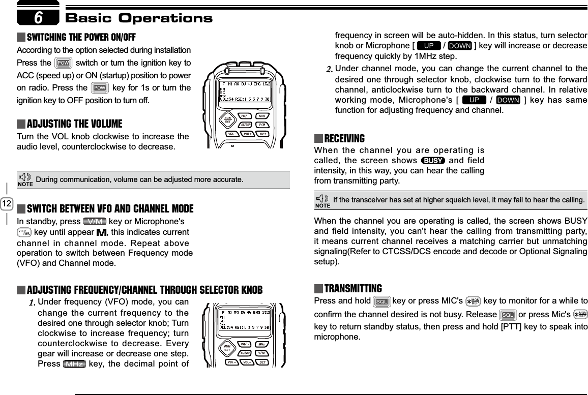 12In standby, press    key  or  Microphone&apos;s         key until appear  , this indicates current channel in channel mode. Repeat above 6Basic OperationsSwitching The Power On/OffAdjusting The Volume Switch between VFO and Channel modeAdjusting Frequency/Channel THROUGH SELECTOR KNOBReceivingAccording to the option selected during installation Press the   switch or turn the ignition key to ACC (speed up) or ON (startup) position to power on radio. Press the   key for 1s or turn the ignition key to OFF position to turn off.When the channel you are operating is called, the screen shows   and field intensity, in this way, you can hear the calling from transmitting party.Under frequency (VFO) mode, you can 1.change the current frequency to the desired one through selector knob; Turn clockwise to increase frequency; turn counterclockwise to decrease. Every gear will increase or decrease one step. Press key, the decimal point of Turn the VOL knob clockwise to increase the audio level, counterclockwise to decrease. &apos;XULQJFRPPXQLFDWLRQYROXPHFDQEHDGMXVWHGPRUHDFFXUDWHIf the transceiver has set at higher squelch level, it may fail to hear the calling.operation to switch between Frequency mode (VFO) and Channel mode.frequency in screen will be auto-hidden. In this status, turn selector knob or Microphone [   /   ] key will increase or decrease frequency quickly by 1MHz step.Under channel mode, you can change the current channel to the 2.desired one through selector knob, clockwise turn to the forward channel, anticlockwise turn to the backward channel. In relative working mode, Microphone&apos;s [   /   ] key has same IXQFWLRQIRUDGMXVWLQJIUHTXHQF\DQGFKDQQHOTransmittingPress and hold key or press MIC&apos;s   key to monitor for a while to FRQ¿UPWKHFKDQQHOGHVLUHGLVQRWEXV\ Release or press Mic&apos;s key to return standby status, then press and hold [PTT] key to speak into microphone.When the channel you are operating is called, the screen shows BUSY and field intensity, you can&apos;t hear the calling from transmitting party, it means current channel receives a matching carrier but unmatching signaling(Refer to CTCSS/DCS encode and decode or Optional Signaling setup).