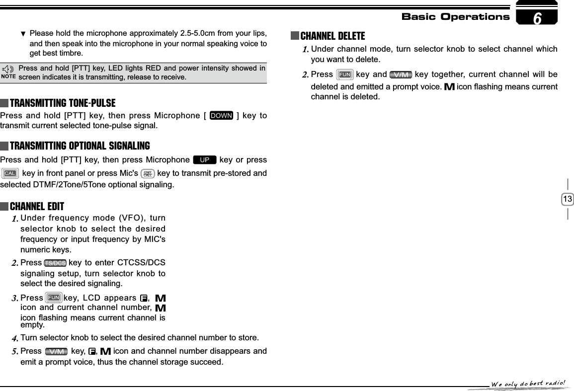 13Basic OperationsTransmitting Tone-PulseTransmitting OPTIONAL SIGNALING Press and hold [PTT] key, then press Microphone [   ] key to transmit current selected tone-pulse signal. Press and hold [PTT] key, then press Microphone   key or press  key in front panel or press Mic&apos;s   key to transmit pre-stored and selected DTMF/2Tone/5Tone optional signaling.Channel EditChannel DeleteUnder frequency mode (VFO), turn 1.selector knob to select the desired frequency or input frequency by MIC&apos;s numeric keys.Press2. key to enter CTCSS/DCS signaling setup, turn selector knob to select the desired signaling.Press3. key, LCD appears  , icon and current channel number, LFRQÀDVKLQJPHDQVFXUUHQWFKDQQHO LVUnder channel mode, turn selector knob to select channel which 1.you want to delete.Press2. key and key together, current channel will be deleted and emitted a prompt voice.  LFRQÀDVKLQJPHDQVFXUUHQWchannel is deleted.empty.Turn selector knob to select the desired channel number to store.4.Press5.  key,  , icon and channel number disappears and emit a prompt voice, thus the channel storage succeed.6Please hold the microphone approximately 2.5-5.0cm from your lips ,and then speak into the microphone in your normal speaking voice to get best timbre.Press and hold [PTT] key, LED lights RED and power intensity showed in screen indicates it is transmitting, release to receive.