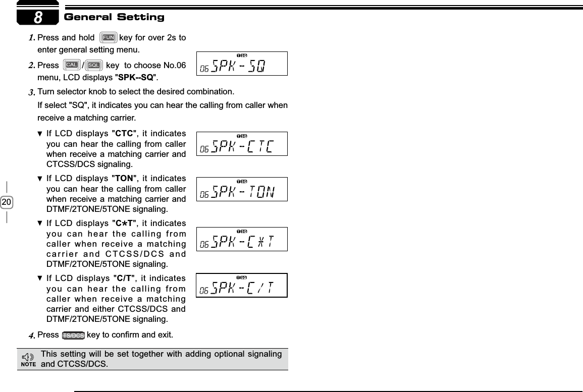 208Turn selector knob to select the desired combination.3.If select &quot;SQ&quot;, it indicates you can hear the calling from caller when receive a matching carrier.If LCD displays &quot; CTC&quot;, it indicates you can hear the calling from caller when receive a matching carrier and CTCSS/DCS signaling.If LCD displays &quot; TON&quot;, it indicates you can hear the calling from caller when receive a matching carrier and  DTMF/2TONE/5TONE signaling.If LCD displays &quot; C T&quot;, it indicates you can hear the calling from caller when receive a matching carrier and CTCSS/DCS and DTMF/2TONE/5TONE signaling.If LCD displays &quot; C/T&quot;, it indicates you can hear the calling from caller when receive a matching carrier and either CTCSS/DCS and DTMF/2TONE/5TONE signaling.Press4. NH\WRFRQ¿UPDQGH[LWGeneral SettingPress and hold 1. key for over 2s to enter general setting menu.Press2. / key  to choose No.06 menu, LCD displays &quot;SPK--SQ&quot;.This setting will be set together with adding optional signaling and CTCSS/DCS.