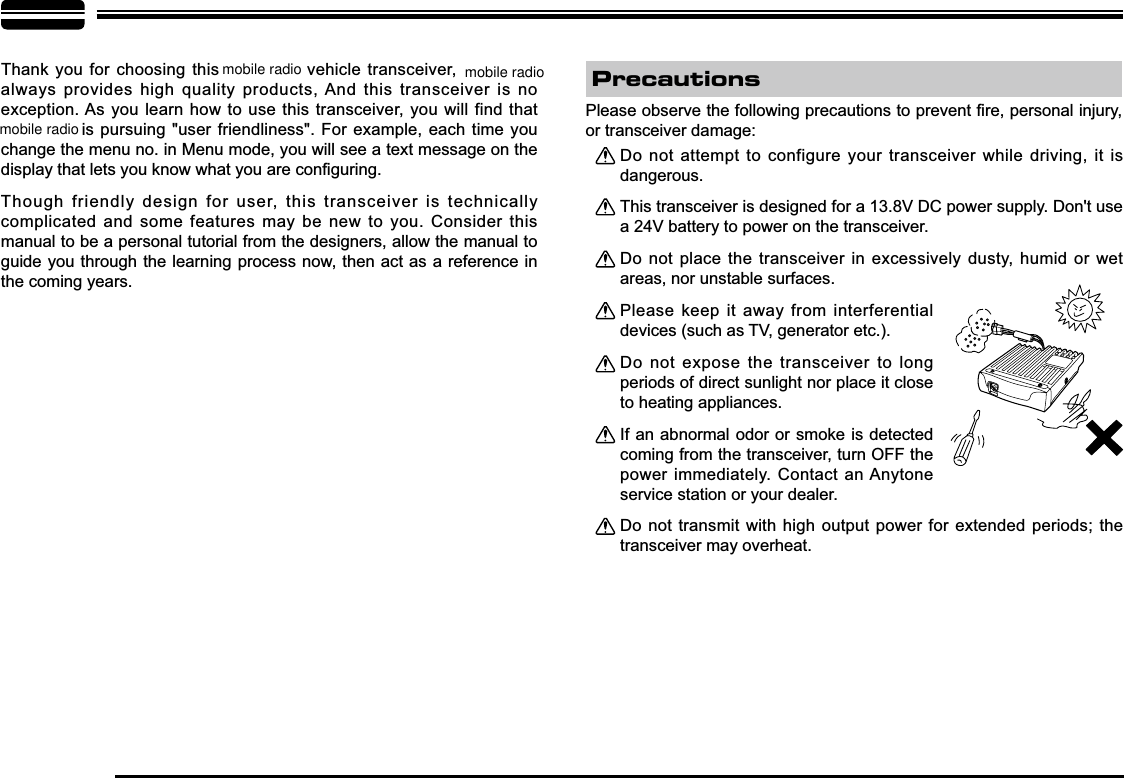 Thank you for choosing this   vehicle transceiver, always provides high quality products, And this transceiver is no exception. As you learn how to use this transceiver, you will find that   is pursuing &quot;user friendliness&quot;. For example, each time you change the menu no. in Menu mode, you will see a text message on the GLVSOD\WKDWOHWV\RXNQRZZKDW\RXDUHFRQ¿JXULQJThough friendly design for user, this transceiver is technically complicated and some features may be new to you. Consider this manual to be a personal tutorial from the designers, allow the manual to guide you through the learning process now, then act as a reference in the coming years.Do not attempt to configure your transceiver while driving, it is dangerous.This transceiver is designed for a 13.8V DC power supply. Don&apos;t use a 24V battery to power on the transceiver.Do not place the transceiver in excessively dusty, humid or wet areas, nor unstable surfaces.Please keep it away from interferential devices (such as TV, generator etc.). Do not expose the transceiver to long periods of direct sunlight nor place it close to heating appliances.If an abnormal odor or smoke is detected coming from the transceiver, turn OFF the power immediately. Contact an Anytone service station or your dealer.Do not transmit with high output power for extended periods; the transceiver may overheat.3OHDVHREVHUYHWKHIROORZLQJSUHFDXWLRQVWRSUHYHQW¿UHSHUVRQDOLQMXU\or transceiver damage:Precautionsmobile radio mobile radiomobile radio