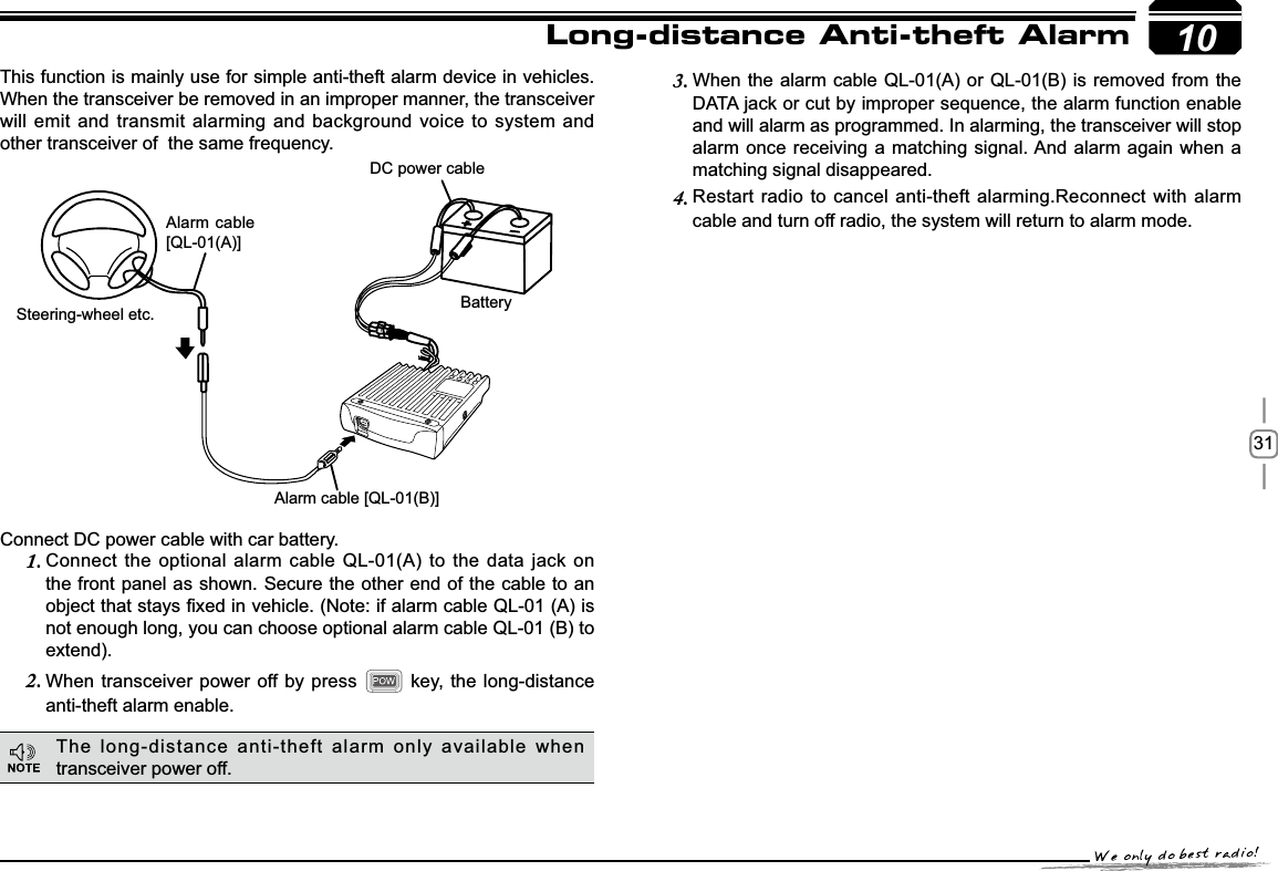 3110This function is mainly use for simple anti-theft alarm device in vehicles. When the transceiver be removed in an improper manner, the transceiver will emit and transmit alarming and background voice to system and other transceiver of  the same frequency.Steering-wheel etc.Alarm cable [QL-01(B)]DC power cableBatteryAlarm cable [QL-01(A)]Long-distance Anti-theft AlarmConnect DC power cable with car battery.&amp;RQQHFWWKHRSWLRQDODODUPFDEOH 4/$WRWKHGDWDMDFNRQ1.the front panel as shown. Secure the other end of the cable to an REMHFWWKDWVWD\V¿[HGLQYHKLFOH1RWHLIDODUPFDEOH4/$LVnot enough long, you can choose optional alarm cable QL-01 (B) to extend).When transceiver power off by press 2.  key, the long-distance anti-theft alarm enable.When the alarm cable QL-01(A) or QL-01(B) is removed from the 3.&apos;$7$MDFNRUFXWE\LPSURSHUVHTXHQFHWKHDODUPIXQFWLRQHQDEOHand will alarm as programmed. In alarming, the transceiver will stop alarm once receiving a matching signal. And alarm again when a matching signal disappeared.Restart radio to cancel anti-theft alarming.Reconnect with alarm 4.cable and turn off radio, the system will return to alarm mode.The long-distance anti-theft alarm only available when transceiver power off.