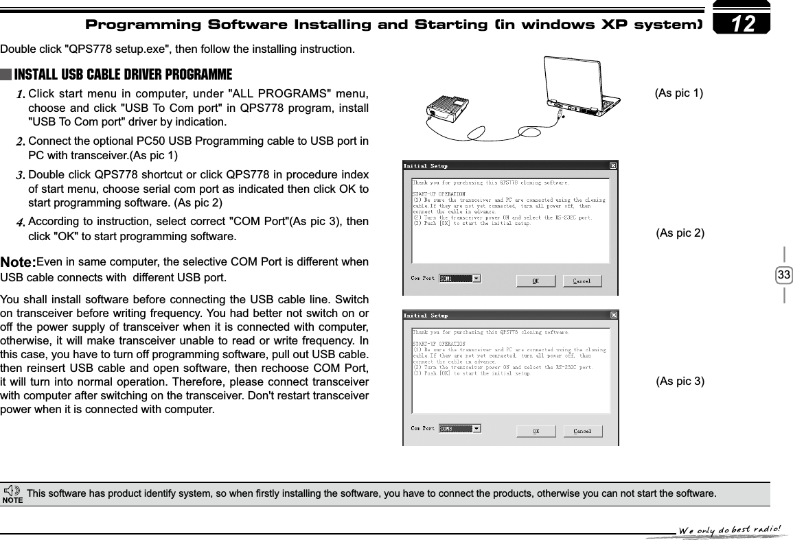 3312Programming Software Installing and Starting (in windows XP system)Double click &quot;QPS778 setup.exe&quot;, then follow the installing instruction.7KLVVRIWZDUHKDVSURGXFWLGHQWLI\V\VWHPVRZKHQ¿UVWO\LQVWDOOLQJWKHVRIWZDUH\RXKDYHWRFRQQHFWWKHSURGXFWVRWKHUZLVH\RXFDQQRWVWDUWWKHVRIWZDUH    Install USB Cable Driver Programme(As pic 1)(As pic 2)(As pic 3)Click start menu in computer, under &quot;ALL PROGRAMS&quot; menu, 1.choose and click &quot;USB To Com port&quot; in QPS778 program, install &quot;USB To Com port&quot; driver by indication.Connect the optional PC50 USB Programming cable to USB port in 2.PC with transceiver.(As pic 1)Double click QPS778 shortcut or click QPS778 in procedure index 3.of start menu, choose serial com port as indicated then click OK to start programming software. (As pic 2)According to instruction, select correct &quot;COM Port&quot;(As pic 3), then 4.click &quot;OK&quot; to start programming software.1RWHEven in same computer, the selective COM Port is different when USB cable connects with  different USB port.You shall install software before connecting the USB cable line. Switch on transceiver before writing frequency. You had better not switch on or off the power supply of transceiver when it is connected with computer, otherwise, it will make transceiver unable to read or write frequency. In this case, you have to turn off programming software, pull out USB cable.then reinsert USB cable and open software, then rechoose COM Port, it will turn into normal operation. Therefore, please connect transceiver with computer after switching on the transceiver. Don&apos;t restart transceiver power when it is connected with computer.