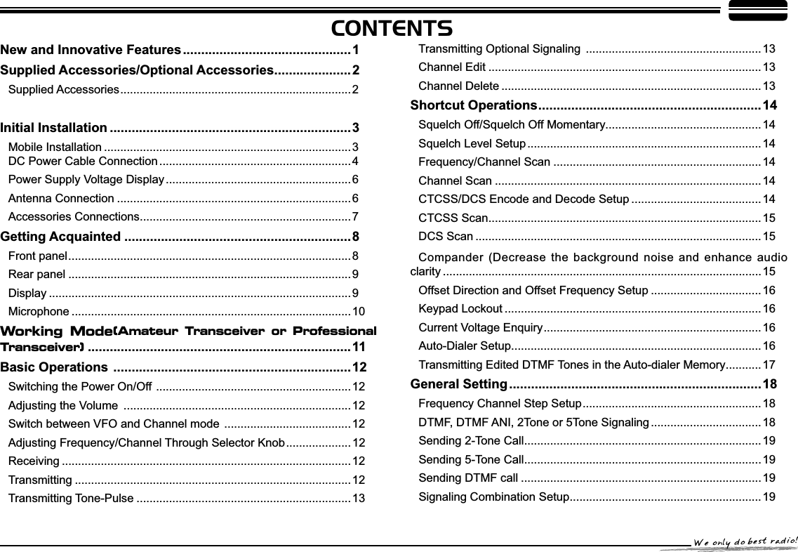 CONTENTS1HZDQG,QQRYDWLYH)HDWXUHV..............................................1Supplied Accessories/Optional Accessories.....................2Supplied Accessories....................................................................... 2,QLWLDO,QVWDOODWLRQ ..................................................................3Mobile Installation ............................................................................3DC Power Cable Connection ...........................................................4Power Supply Voltage Display .........................................................6Antenna Connection ........................................................................6Accessories Connections................................................................. 7*HWWLQJ$FTXDLQWHG ..............................................................8Front panel....................................................................................... 8Rear panel .......................................................................................9Display .............................................................................................9Microphone ......................................................................................10Working Mode(Amateur Transceiver or Professional Transceiver)........................................................................11Basic Operations .................................................................12Switching the Power On/Off ............................................................12$GMXVWLQJWKH9ROXPH ......................................................................12Switch between VFO and Channel mode .......................................12$GMXVWLQJ)UHTXHQF\&amp;KDQQHOThrough Selector Knob.................... 12Receiving .........................................................................................12Transmitting .....................................................................................12Transmitting Tone-Pulse ..................................................................13Transmitting Optional Signaling ...................................................... 13Channel Edit ....................................................................................13Channel Delete ................................................................................13Shortcut Operations.............................................................14Squelch Off/Squelch Off Momentary................................................14Squelch Level Setup ........................................................................14Frequency/Channel Scan ................................................................14Channel Scan ..................................................................................14CTCSS/DCS Encode and Decode Setup ........................................14CTCSS Scan....................................................................................15DCS Scan ........................................................................................15Compander (Decrease the background noise and enhance audio clarity ..................................................................................................15Offset Direction and Offset Frequency Setup ..................................16Keypad Lockout ...............................................................................16Current Voltage Enquiry................................................................... 16Auto-Dialer Setup.............................................................................16Transmitting Edited DTMF Tones in the Auto-dialer Memory...........17General Setting.....................................................................18Frequency Channel Step Setup....................................................... 18DTMF, DTMF ANI, 2Tone or 5Tone Signaling ..................................18Sending 2-Tone Call.........................................................................19Sending 5-Tone Call.........................................................................19Sending DTMF call ..........................................................................19Signaling Combination Setup...........................................................19