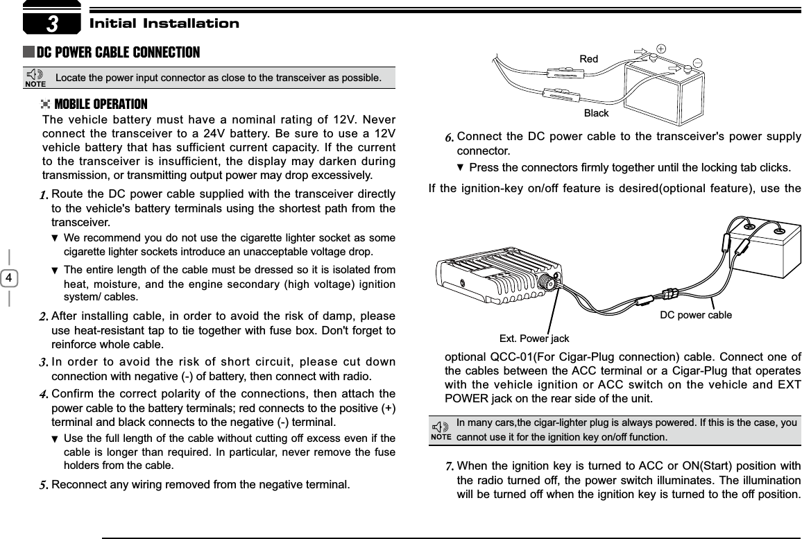 4Connect the DC power cable to the transceiver&apos;s power supply 6.connector.Press WKHFRQQHFWRUV¿UPO\WRJHWKHUXQWLOWKHORFNLQJWDEFOLFNVIf the ignition-key on/off feature is desired(optional feature), use the 3RedBlack([W3RZHUMDFNDC power cableInitial InstallationDC Power Cable ConnectionMobile OperationIn many cars,the cigar-lighter plug is always powered. If this is the case, you cannot use it for the ignition key on/off function.The vehicle battery must have a nominal rating of 12V. Never connect the transceiver to a 24V battery. Be sure to use a 12V vehicle battery that has sufficient current capacity. If the current to the transceiver is insufficient, the display may darken during transmission, or transmitting output power may drop excessively.When the ignition key is turned to ACC or ON(Start) position with 7.the radio turned off, the power switch illuminates. The illumination will be turned off when the ignition key is turned to the off position. Route the DC power cable supplied with the transceiver directly 1.to the vehicle&apos;s battery terminals using the shortest path from the transceiver.We recommend you do not use the cigarette lighter socket as  some cigarette lighter sockets introduce an unacceptable voltage drop.The entire length of the cable must be dressed so it is isolated from  heat, moisture, and the engine secondary (high voltage) ignition system/ cables.After installing cable, in order to avoid the risk of damp, please 2.use heat-resistant tap to tie together with fuse box. Don&apos;t forget to reinforce whole cable.In order to avoid the risk of short circuit, please cut down 3.connection with negative (-) of battery, then connect with radio.Confirm the correct polarity of the connections, then attach the 4.power cable to the battery terminals; red connects to the positive (+) terminal and black connects to the negative (-) terminal.Use the full length of the cable without cutting off excess even if  the cable is longer than required. In particular, never remove the fuse holders from the cable.Reconnect any wiring removed from the negative terminal.5.optional QCC-01(For Cigar-Plug connection) cable. Connect one of the cables between the ACC terminal or a Cigar-Plug that operates with the vehicle ignition or ACC switch on the vehicle and EXT 32:(5MDFNRQWKHUHDUVLGHRIWKHXQLWLocate the power input connector as close to the transceiver as possible.