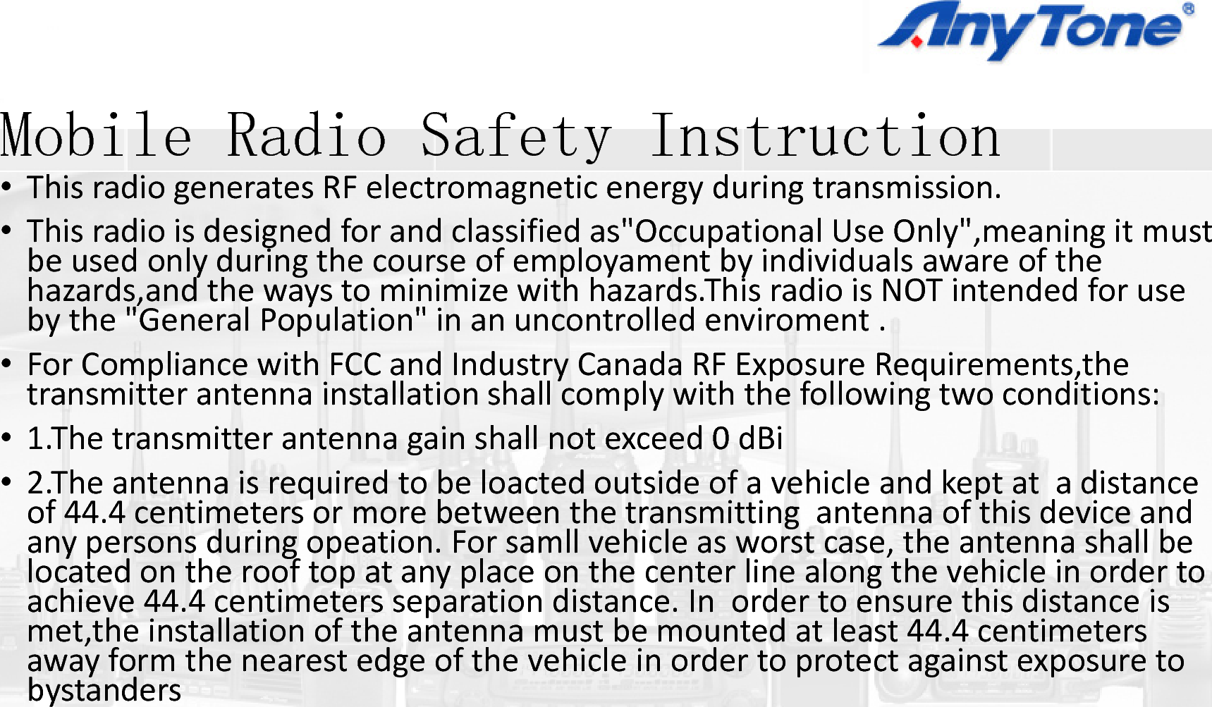 M bil R di S fMobile Radio Safety•ThisradiogeneratesRFelectromagnetic•Thisradioisdesignedforandclassifiedabeusedonlyduringthecourseofemplohazards,and thewaystominimizewithhb th &quot;G l P l ti &quot; ibythe&quot;GeneralPopulation&quot;inanuncon•ForCompliancewithFCCandIndustryCtransmitterantennainstallationshallcom•1.Thetransmitterantennagainshallnot•2.Theantennaisrequiredtobeloactedoof44 4centimeters or more between thof44.4centimetersormorebetweenthanypersonsduringopeation.Forsamllvlocatedontherooftopatanyplaceontachieve44.4centimeters separation distachieve44.4centimetersseparationdistmet,the installationoftheantennamustawayformthenearestedgeofthevehicbystandersIiy Instruction  energyduringtransmission.as&quot;Occupational UseOnly&quot;,meaning itmustoyament byindividualsawareofthehazards.This radioisNOTintendedforusetllditntrolledenviroment.anadaRFExposureRequirements,themplywiththefollowingtwoconditions:py gexceed0dBioutsideofavehicleandkeptatadistanceetransmitting antenna of this device andetransmittingantennaofthisdeviceandvehicleasworstcase,theantennashallbethecenterlinealongthevehicleinordertotance. In order to ensure this distance istance.Inordertoensurethisdistanceistbemountedatleast44.4centimeterscleinordertoprotectagainstexposureto