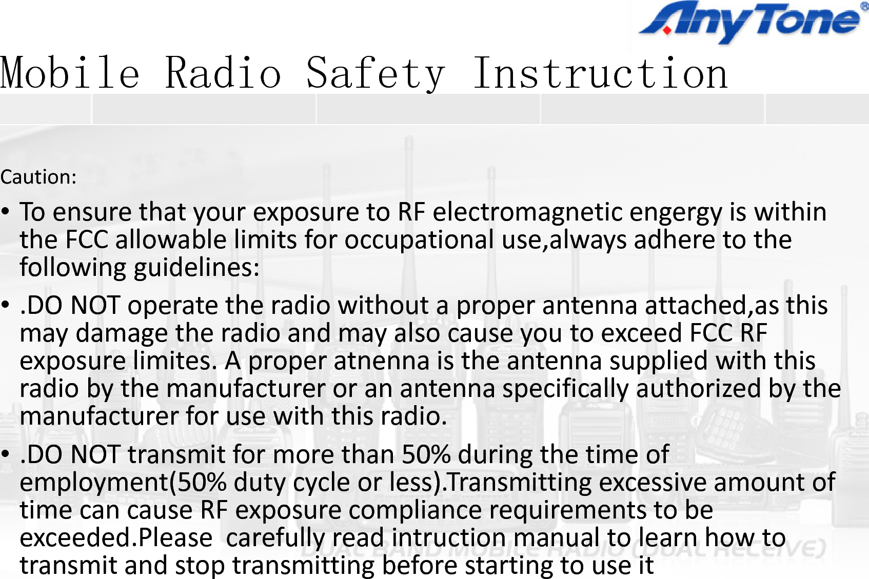 Mobile Radio SafetyMobile Radio SafetyCaution:•ToensurethatyourexposuretoRFetheFCCallowablelimitsforoccupatfollowingguidelines:DO NOT tth di ith t•.DONOToperatetheradiowithoutmaydamagetheradioandmayalsoexposurelimites.Aproperatnennapppradiobythemanufactureroranantmanufacturerforusewiththisradio•.DONOTtransmitformorethan50%employment(50%dutycycleorless)time can cause RF exposure compliatimecancauseRFexposurecompliaexceeded.Pleasecarefullyreadintrutransmitandstoptransmittingbefoy Instructiony Instruction  electromagneticengergyiswithintionaluse,alwaysadheretothettt h d thiaproperantennaattached,asthisocauseyoutoexceedFCCRFistheantennasuppliedwiththispptennaspecificallyauthorizedbytheo.%duringthetimeof).Transmittingexcessiveamountofance requirements to beancerequirementstobeuctionmanualtolearnhowtorestartingtouseit