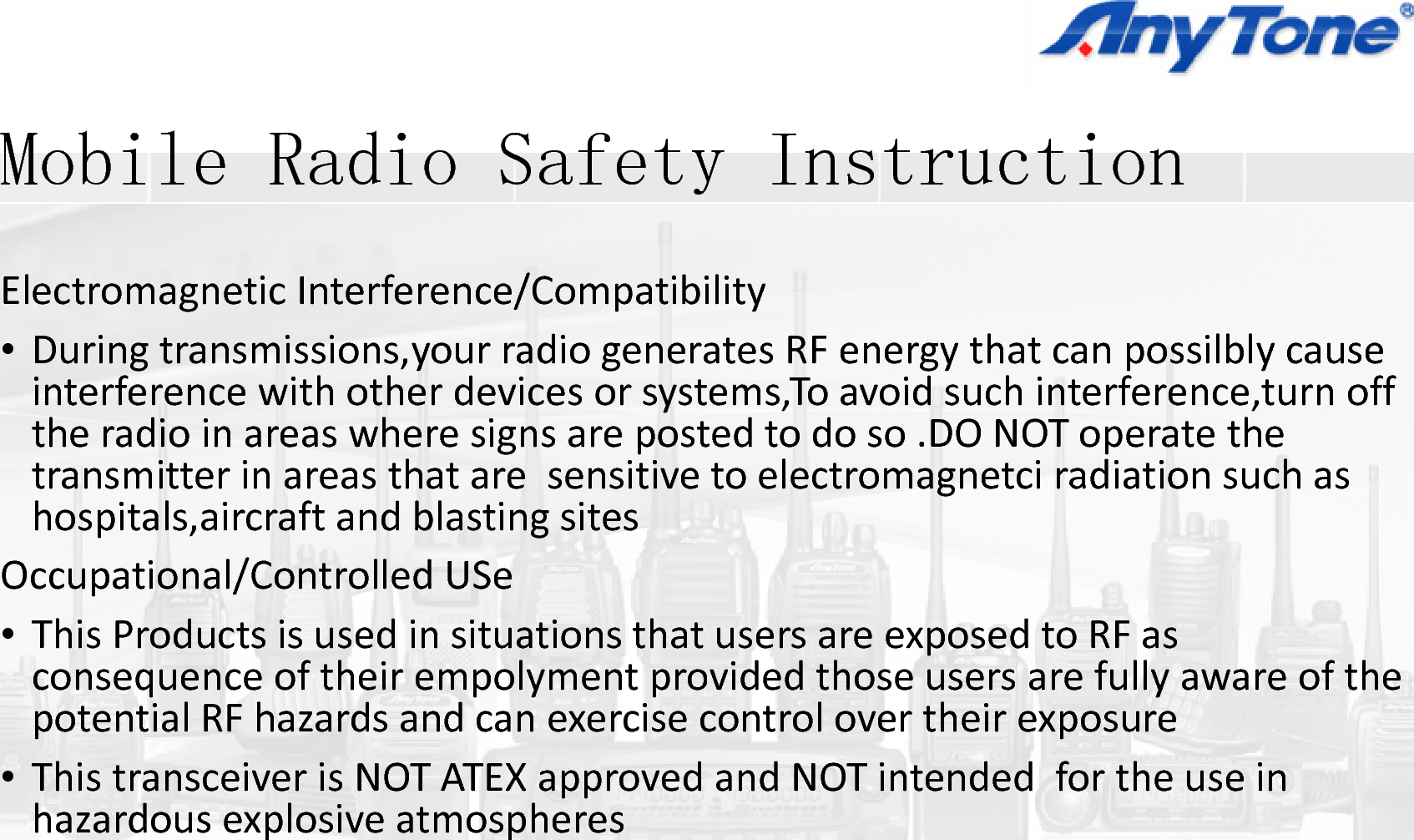 M bil R di S fMobile Radio SafetyElectromagneticInterference/Compatibi•Duringtransmissions,yourradiogenerag,y ginterferencewithotherdevicesorsysttheradioinareaswheresignsareposttransmitter in areas that are sensitivetransmitterinareasthataresensitivehospitals,aircraftandblastingsitesOccupational/ControlledUSe•ThisProductsisusedinsituationsthatconsequenceoftheirempolymentpropotential RF hazards and can exercise cpotentialRFhazardsandcanexercisec•ThistransceiverisNOTATEXapprovedhazardousexplosiveatmospheresp pIiy Instruction  ilityatesRFenergythatcanpossilblycausegy pyems,Toavoidsuchinterference,turnofftedtodoso.DONOToperatetheto electromagnetci radiation such astoelectromagnetciradiationsuchasusersareexposedtoRFasvidedthoseusersarefullyawareofthecontrol over their exposurecontrolovertheirexposureandNOTintendedfortheusein