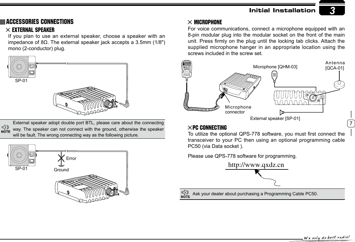 73SP-01SP-01 GroundMicrophone connectorMicrophone [QHM-03] Antenna [QCA-01]External speaker [SP-01]Errorhttp://www.qxdz.cnInitial Installation External Speaker MicrophonePC ConnectingIf you plan to use an external speaker, choose  a speaker with an impedance of 8Ω. The external speaker jack accepts a 3.5mm (1/8&quot;)mono (2-conductor) plug.For voice communications, connect a microphone  equipped with an 8-pin modular plug into the modular  socket on the  front of the  main unit. Press rmly on the plug  until the locking  tab clicks. Attach the supplied microphone hanger in an appropriate location using the screws included in the screw set.To utilize the optional QPS-778 software, you must rst connect  the transceiver to your  PC then using an optional programming cable PC50 (via Data socket ).Please use QPS-778 software for programming.External speaker adopt double port BTL, please care about the connecting way. The speaker can not  connect  with the  ground, otherwise  the speaker will be fault. The wrong connecting way as the following picture.Ask your dealer about purchasing a Programming Cable PC50.Accessories Connections145.0000