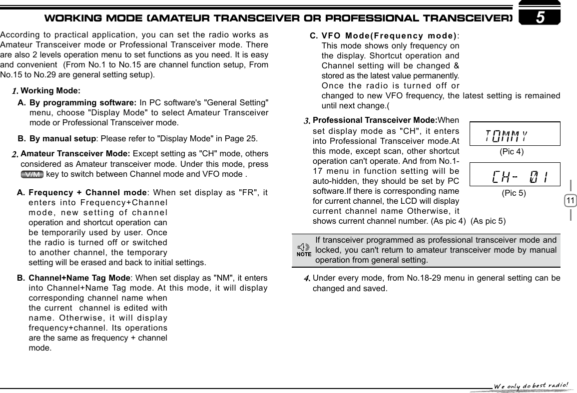 115According to practical  application, you can set the radio works  as Amateur Transceiver mode  or Professional Transceiver mode. There are also 2 levels operation menu to set functions as you need. It is easy and convenient  (From No.1 to No.15 are channel function setup, From No.15 to No.29 are general setting setup).     Working Mode:1. By programming software: A.  In PC software&apos;s &quot;General Setting&quot; menu, choose &quot;Display  Mode&quot; to select Amateur Transceiver mode or Professional Transceiver mode.By manual setupB.  : Please refer to &quot;Display Mode&quot; in Page 25.Amateur Transceiver Mode: 2.  Except setting as &quot;CH&quot; mode, others considered as Amateur transceiver mode. Under this mode, press  key to switch between Channel mode and VFO mode . Professional Transceiver Mode:3.  When set display mode as &quot;CH&quot;, it  enters into Professional Transceiver mode.At this mode, except  scan, other shortcut operation can&apos;t operate. And from No.1-17 menu in function setting will  be auto-hidden, they should  be set by PC software.If there is corresponding name for current channel, the LCD will display current channel name Otherwise, it shows current channel number. (As pic 4)  (As pic 5)  Under every mode, from No.18-29 menu in 4.  general setting can be changed and saved.VFO Mode(Frequency mode)C.  : This mode shows  only frequency on the display. Shortcut operation and Channel setting will be changed &amp; stored as the latest value permanently. Once the radio is turned off or changed to new VFO frequency, the latest  setting is  remained If transceiver programmed as professional transceiver mode and locked, you can&apos;t return to amateur transceiver  mode by manual operation from general setting.(Pic 4)(Pic 5)Frequency + Channel modeA.  : When set display as &quot;FR&quot;,  it enters into Frequency+Channel mode, new setting of channel operation and shortcut  operation can be temporarily used  by user. Once the radio is  turned off or switched to another channel,  the temporary Channel+Name Tag ModeB.  : When set display as &quot;NM&quot;, it enters into Channel+Name Tag mode. At this mode, it will display corresponding channel name when the current  channel is edited with name. Otherwise, it will display frequency+channel. Its operations are the same as frequency + channel WORKING MODE (AMATEUR TRANSCEIVER OR PROFESSIONAL TRANSCEIVER)setting will be erased and back to initial settings.mode.until next change.(