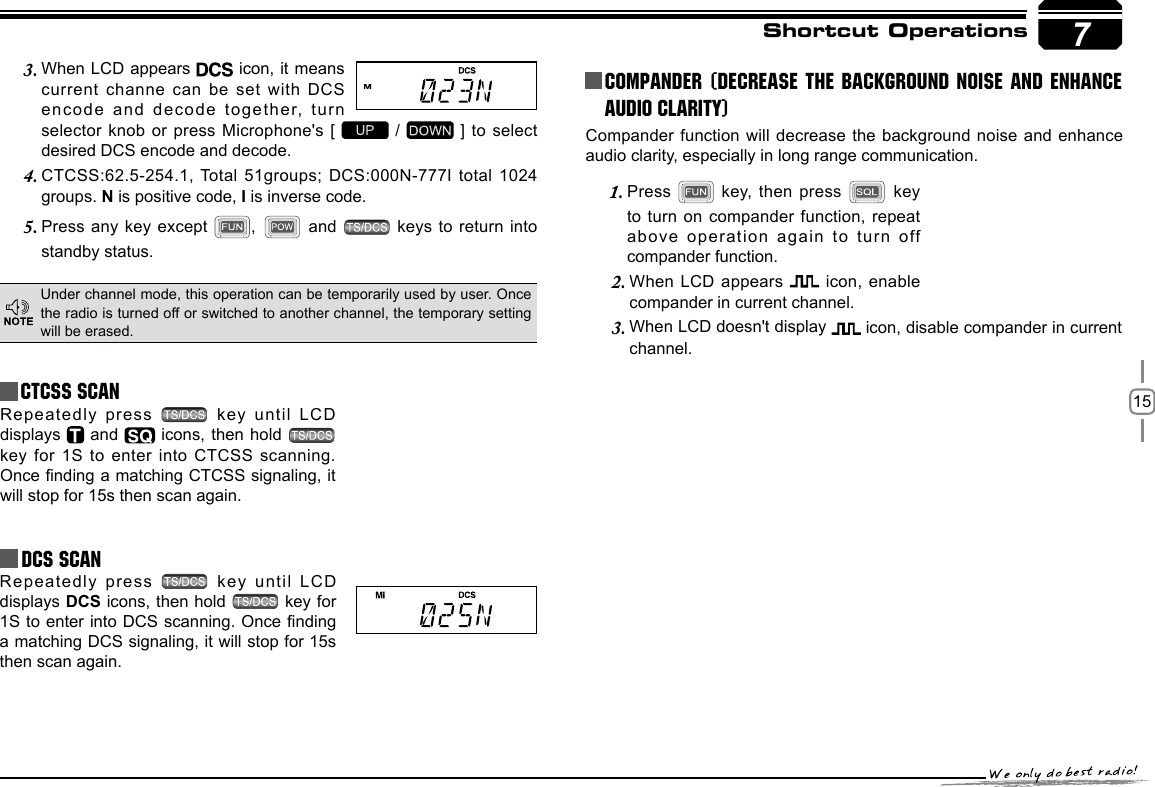 157Shortcut OperationsCTCSS SCANRepeatedly press   key until  LCD displays   and   icons, then hold   key for 1S  to enter into CTCSS scanning. Once nding a matching CTCSS signaling, it will stop for 15s then scan again.Under channel mode, this operation can be temporarily used by user. Once the radio is turned off or switched to another channel, the temporary setting will be erased.When LCD appears 3.   icon, it means current channe can  be set with DCS encode and decode  together, turn selector knob or  press Microphone&apos;s [   /   ] to select desired DCS encode and decode.CTCSS:62.5-254.1, Total 51groups; DCS:000N-777I total 1024 4. groups. N is positive code, I is inverse code.Press any key except 5.  ,   and    keys to return  into standby status.            Repeatedly press   key until LCD displays DCS icons, then hold   key for 1S to enter into DCS scanning. Once nding a matching DCS signaling, it will stop for 15s then scan again.Compander function will decrease the background noise and enhance audio clarity, especially in long range communication.Press 1.  key, then press   key to turn on  compander function, repeat above operation again to turn off compander function.Compander (Decrease the background noise and ENHANCE AUDIO CLARITY)When LCD appears 2.  icon, enable compander in current channel.When LCD doesn&apos;t display 3.  icon, disable compander in current channel.DCS SCAN