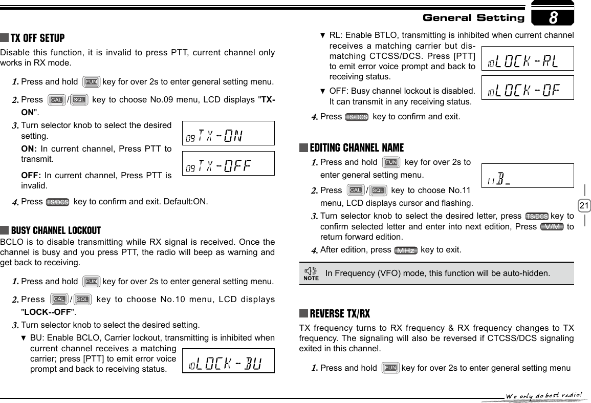 218TX OFF SETUPDisable this function,  it is invalid to press PTT, current  channel only works in RX mode.Press and hold 1.  key for over 2s to enter general setting menu.Press 2.  / key to choose No.09 menu, LCD displays &quot;TX-ON&quot;.Turn selector knob to select the desired 3. setting.ON: In current  channel, Press PTT to transmit. OFF: In current channel, Press PTT is invalid.Press 4.   key to conrm and exit. Default:ON.Busy Channel LockoutBCLO is to  disable transmitting while RX signal is received. Once the channel is busy and you press PTT, the radio will beep as warning and get back to receiving.Press and hold 1.  key for over 2s to enter general setting menu.Press 2.  /  key to choose No.10 menu, LCD  displays &quot;LOCK--OFF&quot;.Turn selector knob to select the desired setting.3. BU: Enable  BCLO, Carrier lockout, transmitting is inhibited when current channel receives  a matching carrier; press [PTT] to emit error voice prompt and back to receiving status.RL: Enable  BTLO, transmitting is inhibited when current channel receives a matching  carrier but dis-matching CTCSS/DCS. Press [PTT] to emit error voice prompt and back to receiving status.OFF:  Busy channel lockout is disabled.It can transmit in any receiving status.Press 4.   key to conrm and exit.Press and hold 1.   key for over 2s to enter general setting menu.Press 2.  /  key to choose No.11 menu, LCD displays cursor and ashing.Turn selector knob to select the desired letter, press 3.  key to conrm selected letter and enter into  next edition, Press   to return forward edition.After edition, press 4.   key to exit.Reverse TX/RXGeneral SettingEditing Channel NAME In Frequency (VFO) mode, this function will be auto-hidden.TX frequency turns  to RX frequency &amp; RX frequency changes to TX frequency. The  signaling will also be reversed if CTCSS/DCS signaling exited in this channel.Press and hold 1.  key for over 2s to enter general setting menu