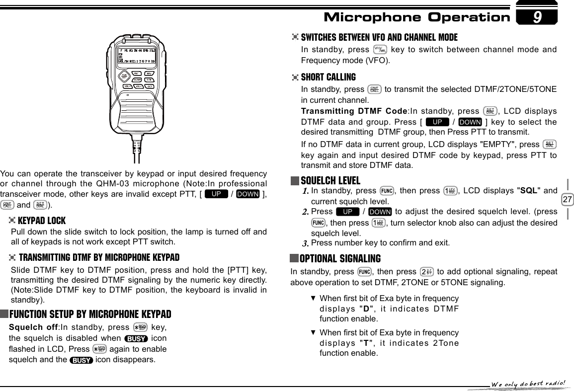 279You can operate the transceiver by keypad or input desired frequency or channel through  the QHM-03 microphone (Note:In professional transceiver mode, other keys are invalid except PTT, [   /   ],   and  ).Keypad LockPull down the slide switch to lock position, the lamp is turned off and all of keypads is not work except PTT switch.Transmitting DTMF By Microphone KeyPAD Switches between VFO and channel mode In standby, press   key to switch between channel mode and Frequency mode (VFO).Short CallingIn standby, press   to transmit the selected DTMF/2TONE/5TONE in current channel.Transmitting DTMF Code:In standby, press  , LCD displays DTMF data and group. Press [   /   ] key to select the desired transmitting  DTMF group, then Press PTT to transmit.If no DTMF data in current group, LCD displays &quot;EMPTY&quot;, press   key again and  input desired DTMF  code  by  keypad,  press PTT  to transmit and store DTMF data.Squelch LevelIn standby, press 1.  , then press  , LCD displays  &quot;SQL&quot; and current squelch level.Press 2.   /   to  adjust the desired squelch level. (press , then press  , turn selector knob also can adjust the desired squelch level.Press number key to conrm and exit.3.  Optional signaling In standby, press  , then press   to add optional signaling, repeat above operation to set DTMF, 2TONE or 5TONE signaling.When rst bit of Exa byte in frequency  displays &quot;D&quot;,   it   in dic ate s  D TMF function enable. When rst bit of Exa byte in frequency  displays &quot;T&quot;, it  indicates 2Tone function enable. Microphone OperationSlide DTMF key  to DTMF position, press and hold the  [PTT] key, transmitting the desired  DTMF signaling by the numeric key directly.(Note:Slide DTMF key to DTMF position,  the keyboard is  invalid in standby).Function Setup By Microphone KeypadSquelch off:In standby, press    key, the squelch is  disabled when    icon ashed in LCD, Press   again to enable squelch and the   icon disappears.