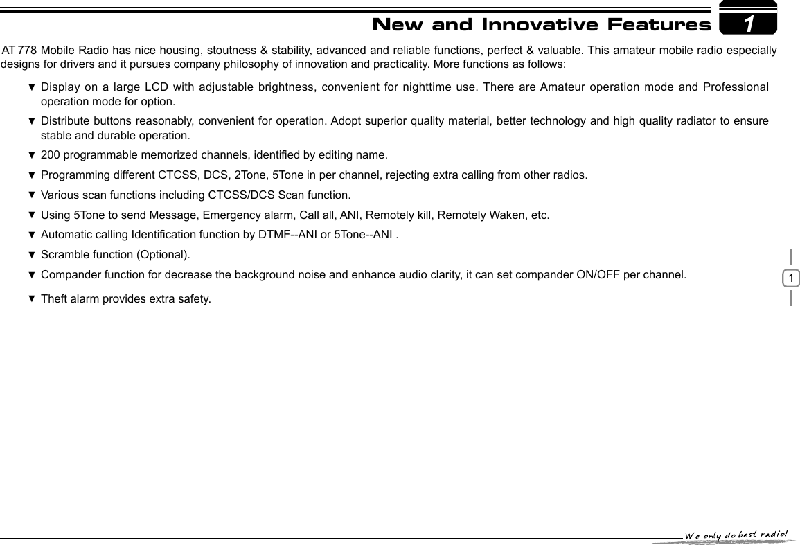 11New and Innovative Featuresstability, advanced and reliable functions, perfect &amp; valuable. This amateur mobile radio especially designs for drivers and it pursues company philosophy of innovation and practicality. More functions as follows:Display on a large LCD with  adjustable brightness, convenient  for nighttime use.  There are Amateur operation mode and Professional operation mode for option.Distribute buttons reasonably, convenient for operation. Adopt superior quality material, better technology and high quality radiator to ensure  stable and durable operation.200 programmable memorized channels, identied by editing name. Programming different CTCSS, DCS, 2Tone, 5Tone in per channel, rejecting extra calling from other radios. Various scan functions including CTCSS/DCS Scan function. Using  5Tone to send Message, Emergency alarm, Call all, ANI, Remotely kill, Remotely Waken, etc.Automatic  calling Identication function by DTMF--ANI or 5Tone--ANI .Scramble function (Optional). Compander function for decrease the background noise and  enhance audio clarity, it can set compander ON/OFF per channel. Theft alarm provides extra safety. AT 778 Mobile Radio has nice housing, stoutness &amp; 