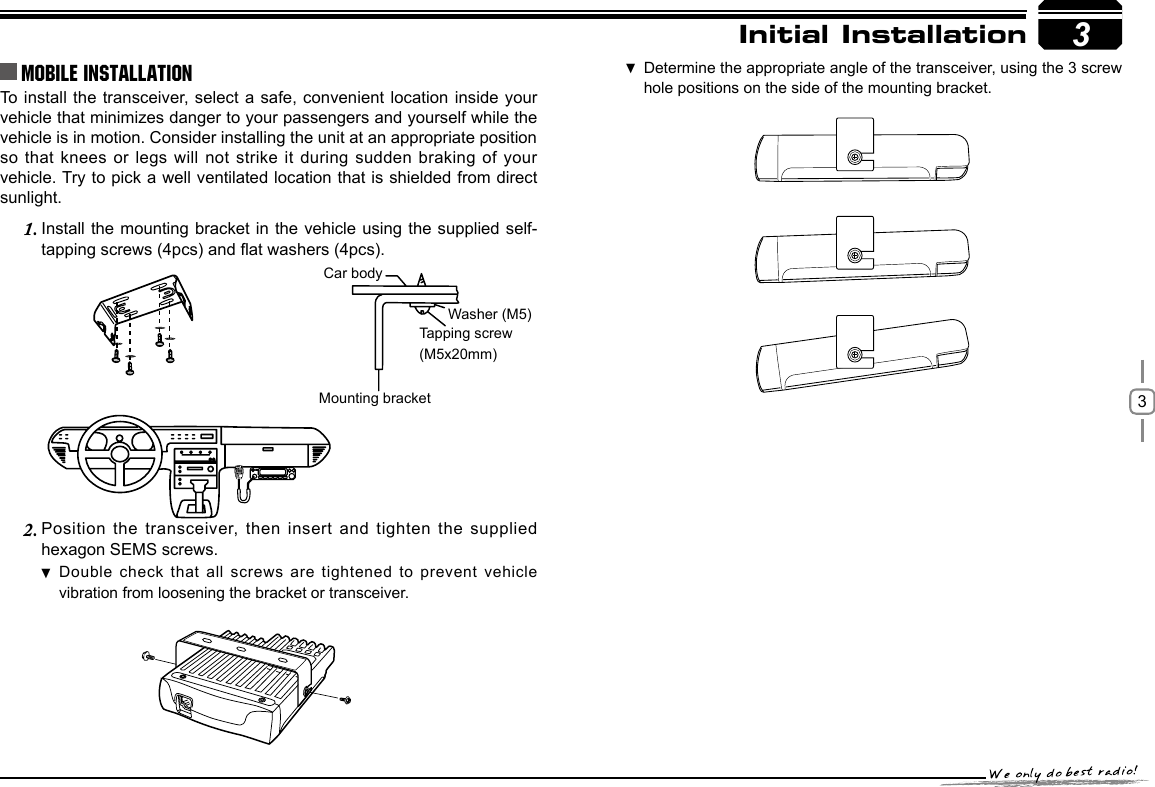 3To install the transceiver, select a safe, convenient location inside your vehicle that minimizes danger to your passengers and yourself while the vehicle is in motion. Consider installing the unit at an appropriate position so that knees or legs will  not strike it  during sudden braking  of your vehicle. Try to pick a well ventilated location that is shielded from direct sunlight.Install the mounting  bracket in the  vehicle using the supplied self-1. tapping screws (4pcs) and at washers (4pcs).Position the transceiver,  then insert and  tighten the supplied 2. hexagon SEMS screws. Double check that all screws are tightened to prevent vehicle  vibration from loosening the bracket or transceiver.3Car bodyWasher (M5)Tapping screw(M5x20mm)Mounting bracketInitial InstallationMobile installation Determine the appropriate angle of the transceiver, using the 3 screw  hole positions on the side of the mounting bracket.