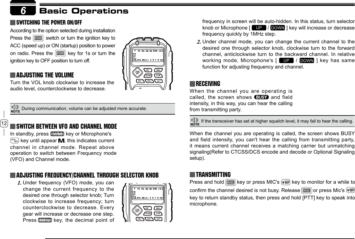 12In standby, press   key or Microphone&apos;s          key until appear  , this indicates current channel in channel  mode. Repeat above 6Basic Operations Switching The Power On/OffAdjusting The Volume Switch between VFO and Channel modeAdjusting Frequency/Channel THROUGH SELECTOR KNOBReceivingAccording to the option selected during installation Press the   switch or  turn the ignition key to ACC (speed up) or ON (startup) position to power on radio. Press  the   key for 1s or turn the ignition key to OFF position to turn off.When the channel you are operating  is called, the screen shows    and  field intensity, in this way, you can hear the calling from transmitting party.Under frequency (VFO)  mode, you can 1. change the current frequency to the desired one through selector knob; Turn clockwise  to  increase  frequency;  turn counterclockwise to decrease.  Every gear will increase or decrease one step. Press    key, the decimal point of Turn the VOL knob clockwise to increase the audio level, counterclockwise to decrease. During communication, volume can be adjusted more accurate.If the transceiver has set at higher squelch level, it may fail to hear the calling.operation to switch  between Frequency mode (VFO) and Channel mode.frequency in screen will be auto-hidden. In this status, turn selector knob or Microphone [   /   ] key will increase or decrease frequency quickly by 1MHz step.Under channel mode,  you can change the current channel to the 2. desired one through selector knob, clockwise turn to the forward channel, anticlockwise turn  to the backward  channel. In relative working mode, Microphone&apos;s [   /   ] key has same function for adjusting frequency and channel.TransmittingPress and hold   key or press MIC&apos;s   key to monitor for a while to conrm the channel desired is not busy. Release   or press Mic&apos;s  key to return standby status, then press and hold [PTT] key to speak into microphone.When the channel you are  operating is called, the screen  shows BUSY and field intensity, you  can&apos;t hear the  calling from transmitting  party, it means current channel receives a  matching carrier but  unmatching signaling(Refer to CTCSS/DCS encode and decode or Optional Signaling setup).