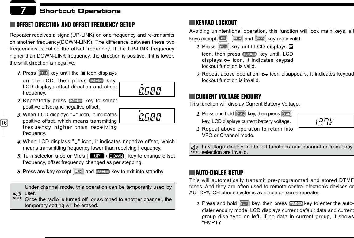 16Press 1.   key until  LCD displays icon, then press   key until, LCD displays   icon,  it indicates keypad lockout function is valid.Repeat above operation, 2.   icon disappears, it indicates keypad lockout function is invalid.This will automatically transmit pre-programmed and stored DTMF tones. And they are often used to remote control electronic devices or AUTOPATCH phone systems available on some repeater.Press and hold 1.   key, then press  key to enter the auto-dialer enquiry mode, LCD displays current default data and current group displayed on left. If no  data in current  group, it shows &quot;EMPTY&quot;.Press and hold 1.   key, then press key, LCD displays current battery voltage.Repeat above operation  to return into 2. VFO or Channel mode.When LCD  displays  &quot;   &quot;  icon,  it indicates  negative  offset,  which 4. means transmitting frequency lower than receiving frequency.Turn selector knob or Mic&apos;s [ 5.   /   ] key to change offset frequency, offset frequency changed as per stepping.Press any key except 6.   and   key to exit into standby.Press 1.   key until the   icon displays on the LCD,  then press    key, LCD displays offset direction  and offset frequency.Repeatedly press 2.   key to  select positive offset and negative offset.When LCD displays &quot;  &quot; icon,  it indicates 3. positive offset, which means  transmitting frequency higher than receiving frequency.7Avoiding unintentional operation, this function will lock main keys, all keys except         ,   and  key are invalid.KEYPAD LOCKOUTCurrent Voltage ENQUIRYAuto-Dialer SetupShortcut OperationsThis function will display Current Battery Voltage.Under channel mode, this operation can be temporarily used by user. Once the radio is turned off  or switched to another channel, the temporary setting will be erased.In voltage display  mode, all functions and channel or frequency selection are invalid.Repeater receives a signal(UP-LINK) on one frequency and re-transmits on another frequency(DOWN-LINK). The difference between  these two frequencies is called  the offset frequency.  If the UP-LINK frequency higher than DOWN-LINK frequency, the direction is positive, If it is lower, the shift direction is negative.Offset Direction and offset frequency setup