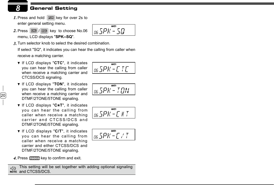 208Turn selector knob to select the desired combination.3. If select &quot;SQ&quot;, it indicates you can hear the calling from caller when receive a matching carrier.If LCD displays  &quot; CTC&quot;, it indicates you can hear the calling from  caller when receive a  matching carrier and CTCSS/DCS signaling.If LCD displays  &quot; TON&quot;, it indicates you can hear the calling from  caller when receive a  matching carrier and  DTMF/2TONE/5TONE signaling.If LCD displays  &quot; C T&quot;, it indicates you can hear  the calling from caller when receive a matching carrier and CTCSS/DCS and DTMF/2TONE/5TONE signaling.If LCD displays  &quot; C/T&quot;, it indicates you can hear  the calling from caller when receive a matching carrier and either CTCSS/DCS and DTMF/2TONE/5TONE signaling.Press 4.  key to conrm and exit.          General SettingPress and hold 1.  key for over 2s to enter general setting menu.Press 2.  /  key  to choose No.06 menu, LCD displays &quot;SPK--SQ&quot;.This setting will  be set together with adding optional signaling and CTCSS/DCS.