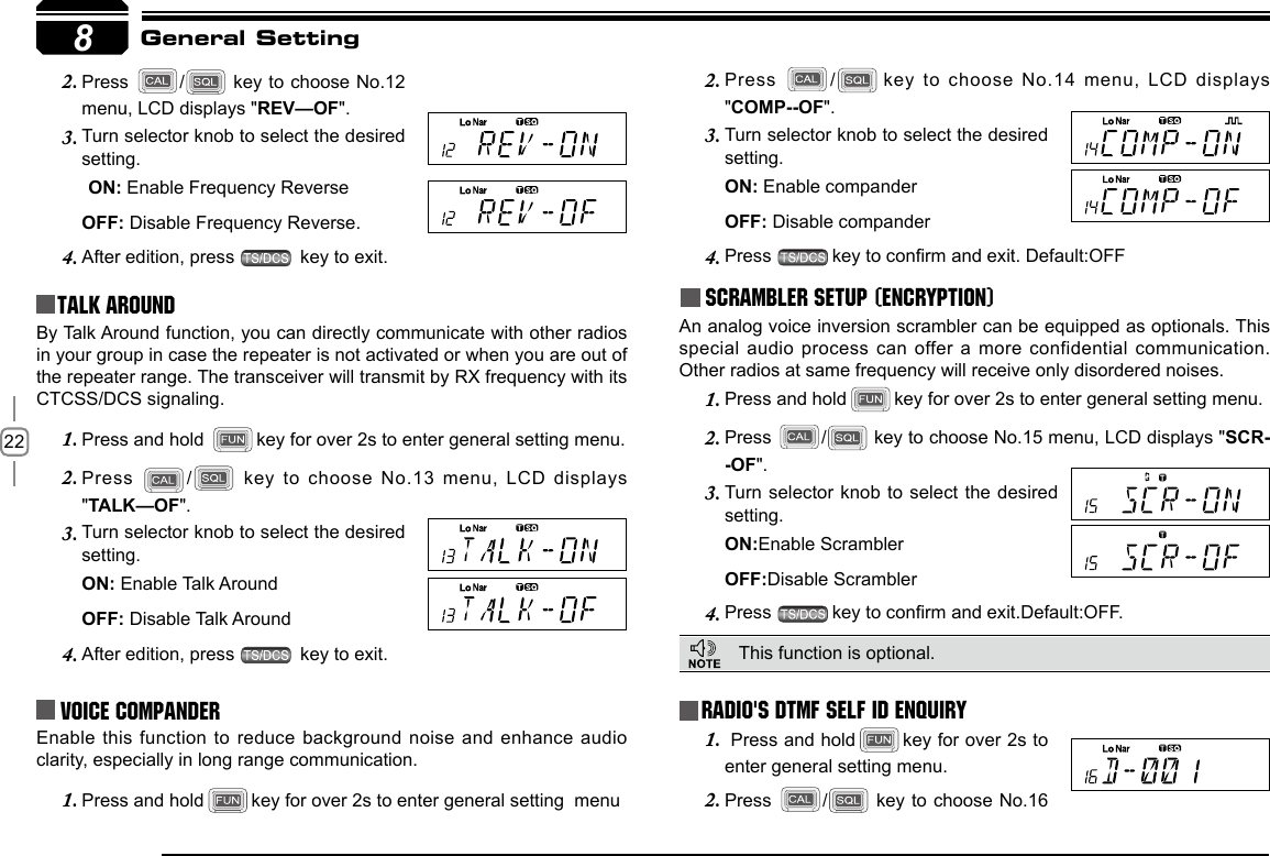 228Press 2.  /  key to choose No.12 menu, LCD displays &quot;REV—OF&quot;.Turn selector knob to select the desired 3. setting.ON: Enable Frequency Reverse   OFF: Disable Frequency Reverse.After edition, press 4.   key to exit.Talk Around Press 2.  / key to choose No.14 menu, LCD displays &quot;COMP--OF&quot;.Turn selector knob to select the desired 3. setting.ON: Enable companderOFF: Disable companderPress 4.  key to conrm and exit. Default:OFFScrambler setup (Encryption)An analog voice inversion scrambler can be equipped as optionals. This special audio process  can offer a more confidential communication. Other radios at same frequency will receive only disordered noises.General SettingBy Talk Around function, you can directly communicate with other radios in your group in case the repeater is not activated or when you are out of the repeater range. The transceiver will transmit by RX frequency with its CTCSS/DCS signaling.Press and hold 1.  key for over 2s to enter general setting menu.Press 2.  /  key to choose No.13 menu, LCD  displays &quot;TALK—OF&quot;.Turn selector knob to select the desired 3. setting.ON: Enable Talk Around   OFF: Disable Talk AroundAfter edition, press 4.   key to exit.Voice Compander Enable this function to reduce background  noise and enhance  audio clarity, especially in long range communication.Press and hold1.  key for over 2s to enter general setting  menuRadio&apos;s DTMF SELF ID ENQUIRYThis function is optional.  Press and hold1.  key for over 2s to enter general setting menu.Press 2.  /  key to choose No.16 Press and hold1.  key for over 2s to enter general setting menu.Press 2.  /  key to choose No.15 menu, LCD displays &quot;SCR--OF&quot;.Turn  selector knob to select the desired 3. setting.ON:Enable ScramblerOFF:Disable ScramblerPress 4.  key to conrm and exit.Default:OFF.