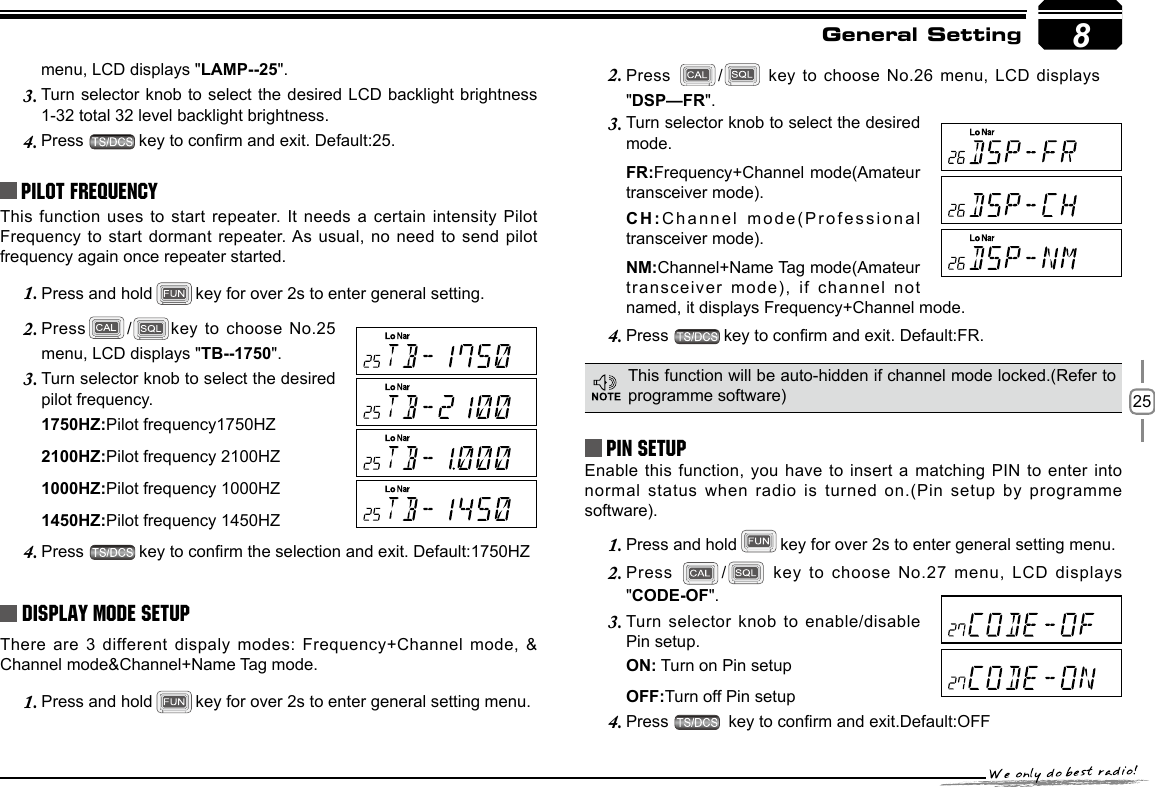 258menu, LCD displays &quot;LAMP--25&quot;.Turn selector  knob to select the desired LCD backlight brightness 3. 1-32 total 32 level backlight brightness.Press 4.  key to conrm and exit. Default:25.Pilot FrequencyThis function uses to start repeater. It needs a  certain intensity Pilot Frequency to start dormant repeater. As usual, no need to send pilot frequency again once repeater started.Press and hold1.  key for over 2s to enter general setting. Press2.  / key to choose  No.25 menu, LCD displays &quot;TB--1750&quot;.Turn selector knob to select the desired 3. pilot frequency.1750HZ:Pilot frequency1750HZ2100HZ:Pilot frequency 2100HZ1000HZ:Pilot frequency 1000HZ1450HZ:Pilot frequency 1450HZPress 4.  key to conrm the selection and exit. Default:1750HZDisplay Mode SetupThere are 3 different dispaly modes: Frequency+Channel mode, &amp; Channel mode&amp;Channel+Name Tag mode.Press and hold1.  key for over 2s to enter general setting menu.Press 2.  /  key to choose No.26 menu, LCD  displays &quot;DSP—FR&quot;.Turn selector knob to select the desired 3. mode.FR:Frequency+Channel mode(Amateur transceiver mode).CH:Channel mode(Professional transceiver mode).NM:Channel+Name Tag mode(Amateur transceiver mode), if  channel not named, it displays Frequency+Channel mode.Press 4.  key to conrm and exit. Default:FR.PIN Setup Enable this function,  you have to  insert a matching PIN to enter  into normal status when radio is turned  on.(Pin setup by programme software).Press and hold1.  key for over 2s to enter general setting menu.Press 2.  /  key to choose No.27 menu, LCD  displays &quot;CODE-OF&quot;.Turn selector knob to enable/disable 3. Pin setup.ON: Turn on Pin setupOFF:Turn off Pin setupPress 4.   key to conrm and exit.Default:OFFThis function will be auto-hidden if channel mode locked.(Refer to programme software)General Setting